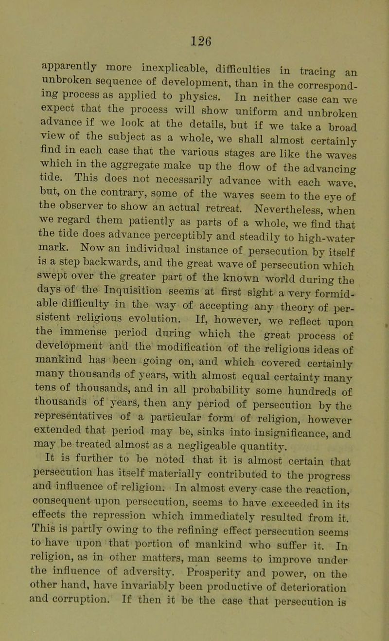 apparently more inexplicable, difficulties in tracing an unbroken sequence of development, than in the correspond- ing process as applied to physics. In neither case can we expect that the process will show uniform and unbroken advance if we look at the details, but if we take a broad view of the subject as a whole, we shall almost certainly find in each case that the various stages are like the waves which in the aggregate make up the flow of the advancing tide. This does not necessarily advance with each wave, but, on the contrary, some of the waves seem to the eye of the observer to show an actual retreat. Nevertheless, when we regard them patiently as parts of a whole, we find that the tide does advance perceptibly and steadily to high-water niark. Now an individual instance of persecution by itself is a step backwards, and the great wave of persecution which swept over the greater part of the known world during the days of the Inquisition seems at first sight a very formid- able difficulty in the way of accepting any theory of per- sistent religious evolution. If, however, we reflect upon the immense period during which the great process of development and the modification of the religious ideas of mankind has been going on, and which covered certainly many thousands of years, with almost equal certainty many tens of thousands, and in all probability some hundreds of thousands of years, then any period of persecution by the representatives of a particular form of religion, however extended that period may be, sinks into insignificance, and may be treated almost as a negligeable quantity. It is further to be noted that it is almost certain that persecution has itself materially contributed to the progress and influence of religion. In almost every case the reaction, consequent upon persecution, seems to have exceeded in its effects the rejiression which immediately resulted from it. This is partly owing to the refining effect persecution seems to have upon that jDortion of mankind who suffer it. In religion, as in other matters, man seems to improve under the influence of adversity. Prosperity and power, on the other hand, have invariably been productive of deterioration and corrui)tion. If then it be the case that persecution is