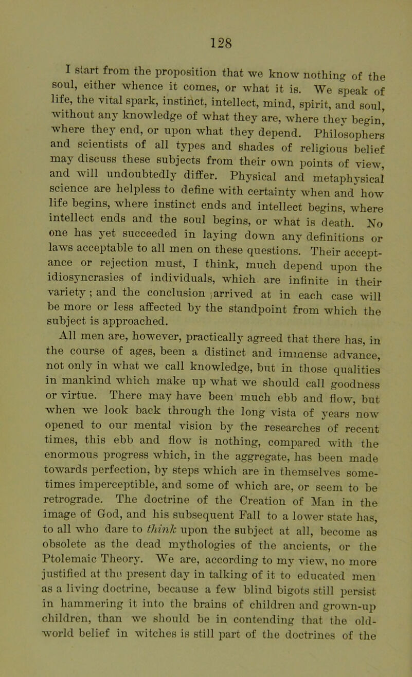 I start from the proposition that we know nothing of the soul, either whence it comes, or what it is. We speak of life, the vital spark, instinct, intellect, mind, spirit, and soul without any knowledge of what they are, where thev begin’ where they end, or upon what they depend. Philo*sophers and scientists of all types and shades of religious belief may discuss these subjects from their own points of view, and will undoubtedly differ. Physical and metaphysical’ science are helpless to define with certainty when and how life begins, where instinct ends and intellect begins, where intellect ends and the soul begins, or what is death. No one has yet succeeded in laying down any definitions or laws acceptable to all men on these questions. Their accept- ance or rejection must, I think, much depend upon the idiosyncrasies of individuals, which are infinite in their variety; and the conclusion )arrived at in each case will be more or less affected by the standpoint from which the subject is a]3proached. All men are, however, practically agreed that there has, in the course of ages, been a distinct and immense advance, not only in what we call knowledge, but in those qualities in mankind which make up what we should call goodness or virtue. There may have been much ebb and flow, but when we look back through the long vista of years now opened to our mental vision by the researches of recent times, this ebb and flow is nothing, compared with the enormous progress which, in the aggregate, has been made towards perfection, by steps which are in themselves some- times imperceptible, and some of which are, or seem to be retrograde. The doctrine of the Creation of Man in the image of God, and his subsequent Fall to a lower state has, to all who dare to think upon the subject at all, become as obsolete as the dead mythologies of the ancients, or the Ptolemaic Theory. We are, according to my view, no more justified at tho present day in talking of it to educated men as a living doctrine, because a few blind bigots still persist in hammering it into the brains of children and grown-up children, than we should be in contending that the old- world belief in witches is still part of the doctrines of the