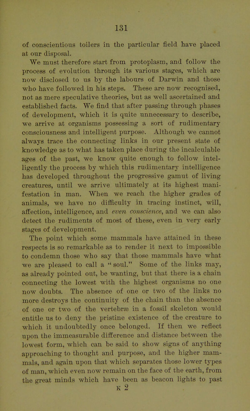 of conscientious toilers in the particular field have placed at our disposal. We must therefore start from protoplasm, and follow the process of evolution through its various stages, which are now disclosed to us by the labours of Darwin and those who have followed in his steps. These are now recognised, not as mere speculative theories, but as well ascertained and established facts. We find that after passing through phases of development, which it is quite unnecessary to describe, we arrive at organisms possessing a sort of rudimentary consciousness and intelligent purpose. Although we cannot always trace the connecting links in our present state of knowledge as to what has taken place during the incalculable ages of the past, we know quite enough to follow intel- ligently the process by which this rudimentary intelligence has developed throughout the progressive gamut of living creatures, until we arrive ultimately at its highest mani- festation in man. When we reach the higher grades of animals, we have no difficulty in tracing instinct, will, affection, intelligence, and even conscience, and we can also detect the rudiments of most of these, even in very early stages of development. The point which some mammals have attained in these respects is so remarkable as to render it next to impossible to condemn those who say that those mammals have what we are pleased to call a “ soul.” Some of the links may, as already pointed out, be wanting, but that there is a chain connecting the lowest with the highest organisms no one now doubts. The absence of one or two of the links no more destroys the continuity of the chain than the absence of one or two of the vertebrae in a fossil skeleton would entitle us to deny the pristine existence of the creature to which it undoubtedly once belonged. If then we reflect upon the immeasurable difference and distance between the lowest form, which can be said to show signs of anything approaching to thought and purpose, and the higher mam- mals, and again upon that which separates those lower types of man, which even now remain on the face of the earth, from the great minds which have been as beacon lights to past K 2