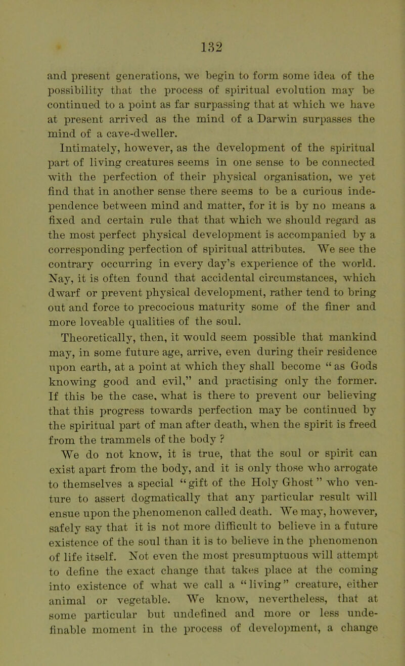 and present generations, we begin to form some idea of the possibility that the process of spiritual evolution may be continued to a point as far surpassing that at which we have at present arrived as the mind of a Darwin surpasses the mind of a cave-dweller. Intimately, however, as the development of the spiritual part of living creatures seems in one sense to be connected with the perfection of their physical organisation, we yet find that in another sense there seems to be a curious inde- pendence between mind and matter, for it is by no means a fixed and certain rule that that which we should regard as the most perfect physical development is accompanied by a corresponding perfection of spiritual attributes. We see the contrary occurring in every day’s experience of the world. Nay, it is often found that accidental circumstances, which dwarf or prevent physical development, rather tend to bring out and force to precocious maturity some of the finer and more loveable qualities of the soul. Theoretically, then, it would seem possible that mankind may, in some future age, arrive, even during their residence upon earth, at a point at which they shall become “ as Gods knowing good and evil,” and practising only the former. If this be the case, what is there to prevent our believing that this progress towards perfection may be continued by the spiritual part of man after death, when the spirit is freed from the trammels of the body ? We do not know, it is true, that the soul or spirit can exist apart from the body, and it is only those who arrogate to themselves a special “ gift of the Holy Ghost ” who ven- ture to assert dogmatically that any particular result will ensue upon the phenomenon called death. We may, however, safely say that it is not more difficult to believe in a future existence of the soul than it is to believe in the phenomenon of life itself. Not even the most presumptuous will attempt to define the exact change that takes place at the coming into existence of Avhat we call a “living” creature, either animal or vegetable. We know, nevertheless, that at some particular but undefined and more or less unde- finable moment in the process of development, a change