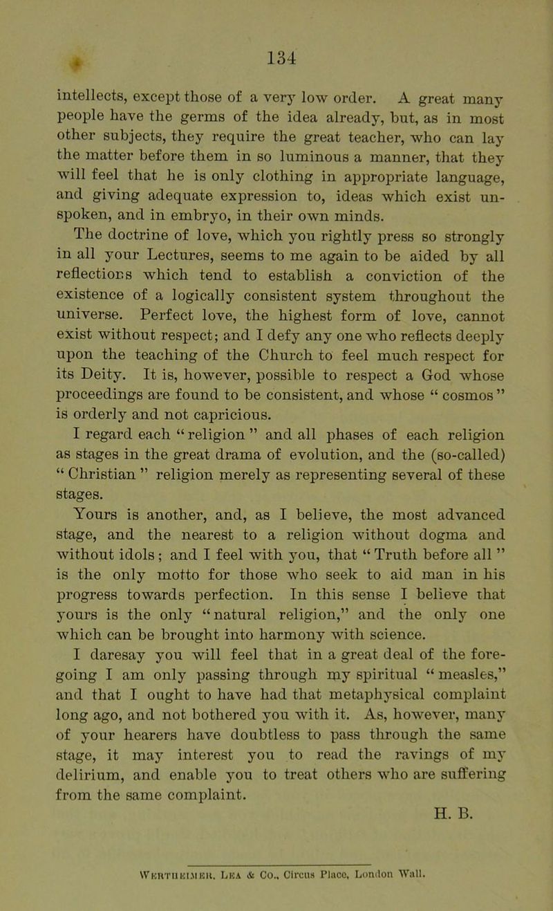 intellects, except those of a very low order. A great many people have the germs of the idea already, but, as in most other subjects, they require the great teacher, who can lay the matter before them in so luminous a manner, that they will feel that he is only clothing in appropriate language, and giving adequate expression to, ideas which exist un- spoken, and in embryo, in their own minds. The doctrine of love, which you rightly press so strongly in all your Lectures, seems to me again to be aided by all reflections which tend to establish a conviction of the existence of a logically consistent system throughout the universe. Perfect love, the highest form of love, cannot exist without respect; and I defy any one who reflects deeply upon the teaching of the Church to feel much respect for its Deity. It is, however, possible to respect a God whose proceedings are found to be consistent, and whose “ cosmos ” is orderly and not capricious. I regard each “ religion ” and all phases of each religion as stages in the great drama of evolution, and the (so-called) “ Christian ” religion merely as representing several of these stages. Yours is another, and, as I believe, the most advanced stage, and the nearest to a religion without dogma and without idols ; and I feel with you, that “ Truth before all ” is the only motto for those who seek to aid man in his progress towards perfection. In this sense I believe that yours is the only “natural religion,” and the only one which can be brought into harmony with science. I daresay you will feel that in a great deal of the fore- going I am only passing through my spiritual “ measles,” and that I ought to have had that metaphysical complaint long ago, and not bothered you with it. As, however, many of your hearers have doubtless to pass through the same stage, it may interest you to read the ravings of my delirium, and enable you to treat others who are suffering from the same complaint. H. B. Wkhtiikijibu. IjKA & Co., Circuit Place, London Wall,
