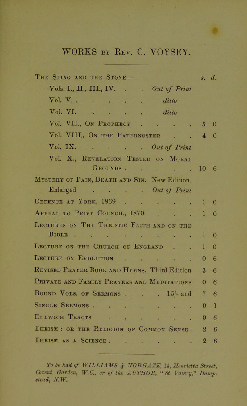 WORKS BY Rev. C. VOYSEY. The Sling and the Stone— Yoh. I., II., III., IV. . Vol. V Vol. VI. ... Ottt of Print ditto ditto s. d. VoJ. VII., On Prophecy . . . .50 Vd. VIII., On the Paternoster . .40 Vol. IX. .... Out of Print Vol. X., Revelation Tested on Moral Grounds 10 6 Mystery of Pain, Death and Sin. New Edition. Enlarged .... Out oj Print Defence at York, 1869 1 0 Appeal to Privy Council, 1870 . . .1 0 Lectures on The Theistic Faith and on the Bible ... .....10 Lecture on the Church of England . .10 Lecture on Evolution 0 6 Revised Prayer Book and Hymns. Third Edition 3 6 Private and Family Prayers and Meditations 0 6 Bound Vols. of Sermons . . . 15/- and 7 6 Single Sermons 01 Dulwich Tracts 0 6 Theism : or the Religion of Common Sense . 2 6 Theism as a Science 2 6 To be had of WILLIAMS NOROATE, 14, Henrietta Street, Covent Garden, W.C., or of the AUTHOR, “St. Valery, Hamp- ttead, N.W.