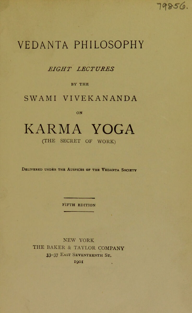 VEDANTA PHILOSOPHY EIGHT LECTURES BY THE SWAMI VIVEKANANDA ON KARMA YOGA (THE SECRET OF WORK) Delivered under the Auspices of the Vedanta Society FIFTH EDITION NEW YORK THE BAKER & TAYLOR COMPANY 33-37 East Seventeenth St. 1901