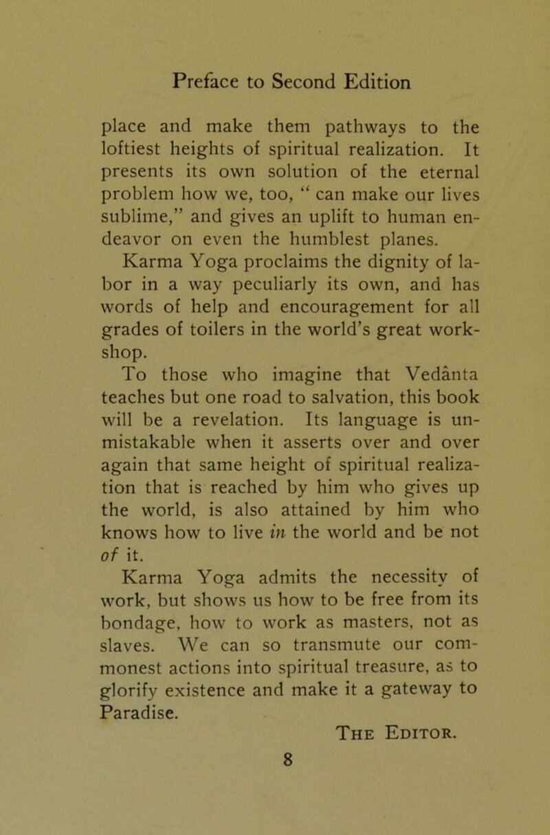 place and make them pathways to the loftiest heights of spiritual realization. It presents its own solution of the eternal problem how we, too, “ can make our lives sublime,” and gives an uplift to human en- deavor on even the humblest planes. Karma Yoga proclaims the dignity of la- bor in a way peculiarly its own, and has words of help and encouragement for all grades of toilers in the world’s great work- shop. To those who imagine that Vedanta teaches but one road to salvation, this book will be a revelation. Its language is un- mistakable when it asserts over and over again that same height of spiritual realiza- tion that is reached by him who gives up the world, is also attained by him who knows how to live in the world and be not of it. Karma Yoga admits the necessity of work, but shows us how to be free from its bondage, how to work as masters, not as slaves. We can so transmute our com- monest actions into spiritual treasure, as to glorify existence and make it a gateway to Paradise. The Editor.