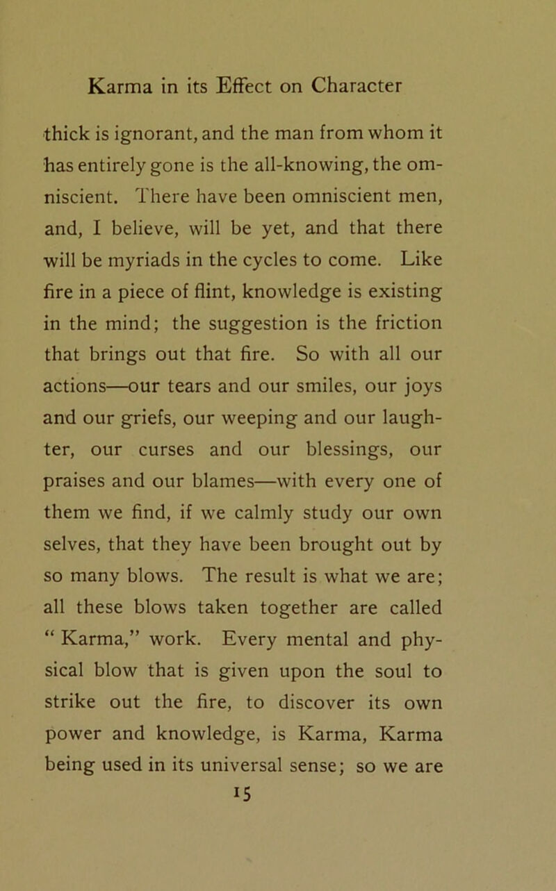 thick is ignorant, and the man from whom it has entirely gone is the all-knowing, the om- niscient. There have been omniscient men, and, I believe, will be yet, and that there will be myriads in the cycles to come. Like fire in a piece of flint, knowledge is existing in the mind; the suggestion is the friction that brings out that fire. So with all our actions—our tears and our smiles, our joys and our griefs, our weeping and our laugh- ter, our curses and our blessings, our praises and our blames—with every one of them we find, if we calmly study our own selves, that they have been brought out by so many blows. The result is what we are; all these blows taken together are called “ Karma,” work. Every mental and phy- sical blow that is given upon the soul to strike out the fire, to discover its own power and knowledge, is Karma, Karma being used in its universal sense; so we are