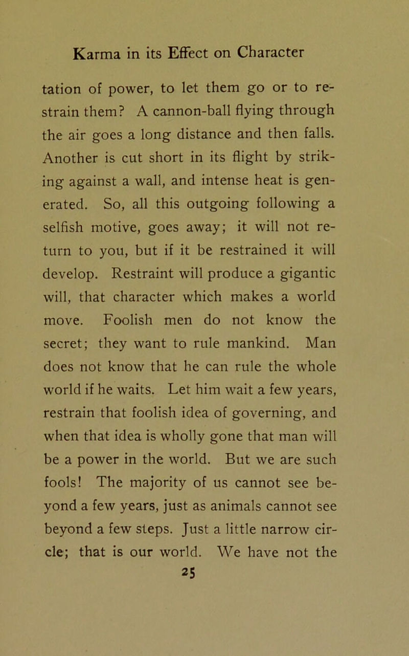 tation of power, to let them go or to re- strain them? A cannon-ball flying through the air goes a long distance and then falls. Another is cut short in its flight by strik- ing against a wall, and intense heat is gen- erated. So, all this outgoing following a selfish motive, goes away; it will not re- turn to you, but if it be restrained it will develop. Restraint will produce a gigantic will, that character which makes a world move. Foolish men do not know the secret; they want to rule mankind. Man does not know that he can rule the whole world if he waits. Let him wait a few years, restrain that foolish idea of governing, and when that idea is wholly gone that man will be a power in the world. But we are such fools! The majority of us cannot see be- yond a few years, just as animals cannot see beyond a few steps. Just a little narrow cir- cle; that is our world. We have not the