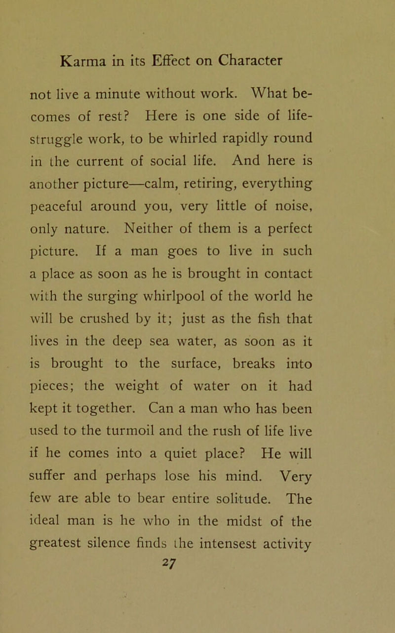 not live a minute without work. What be- comes of rest? Here is one side of life- struggle work, to be whirled rapidly round in the current of social life. And here is another picture—calm, retiring, everything peaceful around you, very little of noise, only nature. Neither of them is a perfect picture. If a man goes to live in such a place as soon as he is brought in contact with the surging whirlpool of the world he will be crushed by it; just as the fish that lives in the deep sea water, as soon as it is brought to the surface, breaks into pieces; the weight of water on it had kept it together. Can a man who has been used to the turmoil and the rush of life live if he comes into a quiet place? He will suffer and perhaps lose his mind. Very few are able to bear entire solitude. The ideal man is he who in the midst of the greatest silence finds the intensest activity