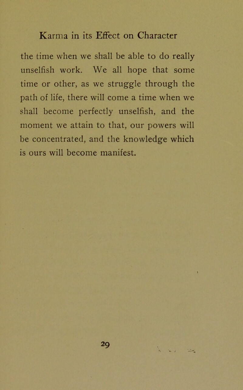the time when we shall be able to do really unselfish work. We all hope that some time or other, as we struggle through the path of life, there will come a time when we shall become perfectly unselfish, and the moment we attain to that, our powers will be concentrated, and the knowledge which is ours will become manifest.