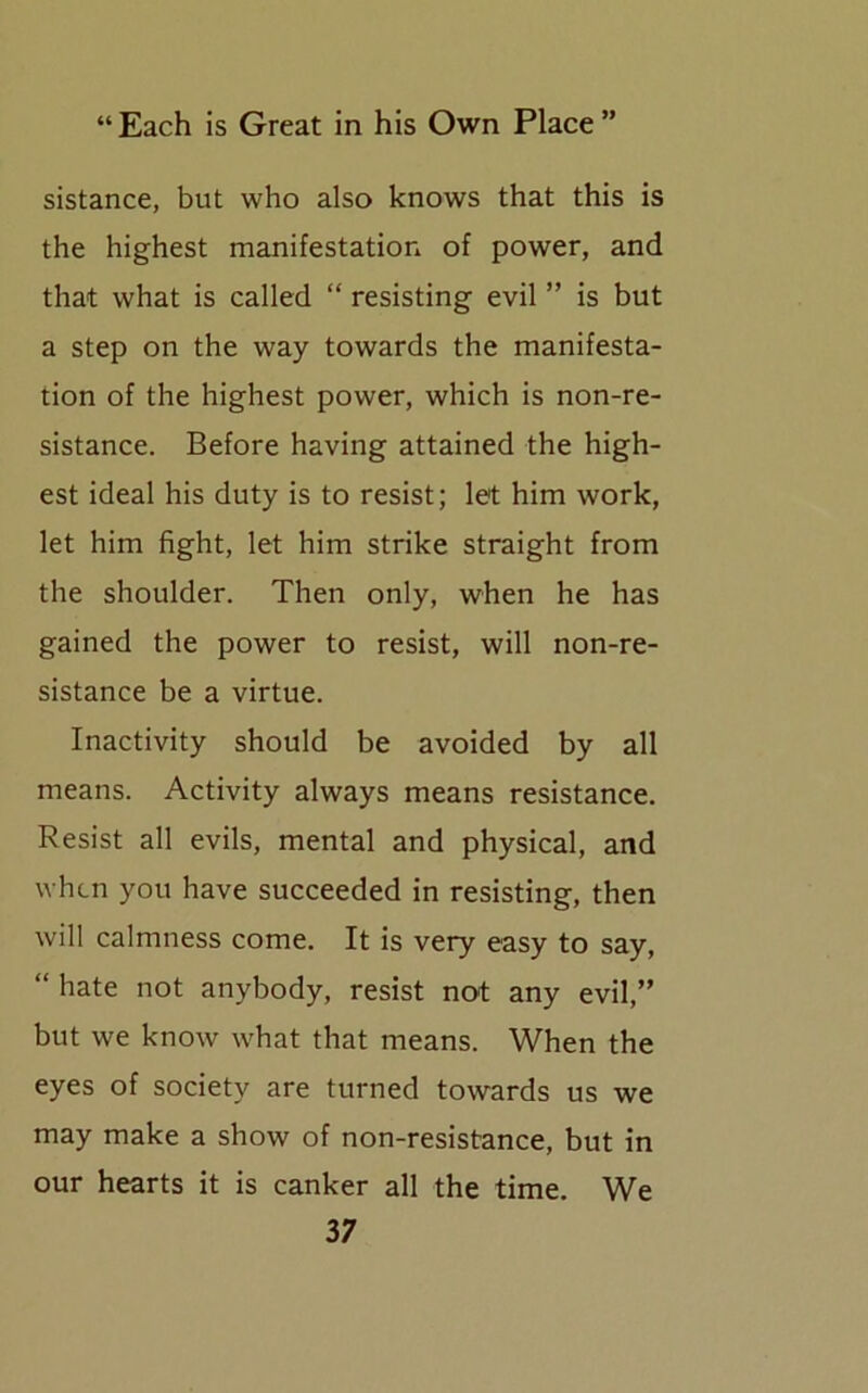 sistance, but who also knows that this is the highest manifestation of power, and that what is called “ resisting evil ” is but a step on the way towards the manifesta- tion of the highest power, which is non-re- sistance. Before having attained the high- est ideal his duty is to resist; let him work, let him fight, let him strike straight from the shoulder. Then only, when he has gained the power to resist, will non-re- sistance be a virtue. Inactivity should be avoided by all means. Activity always means resistance. Resist all evils, mental and physical, and when you have succeeded in resisting, then will calmness come. It is very easy to say, “ hate not anybody, resist not any evil,” but we know what that means. When the eyes of society are turned towards us we may make a show of non-resistance, but in our hearts it is canker all the time. We