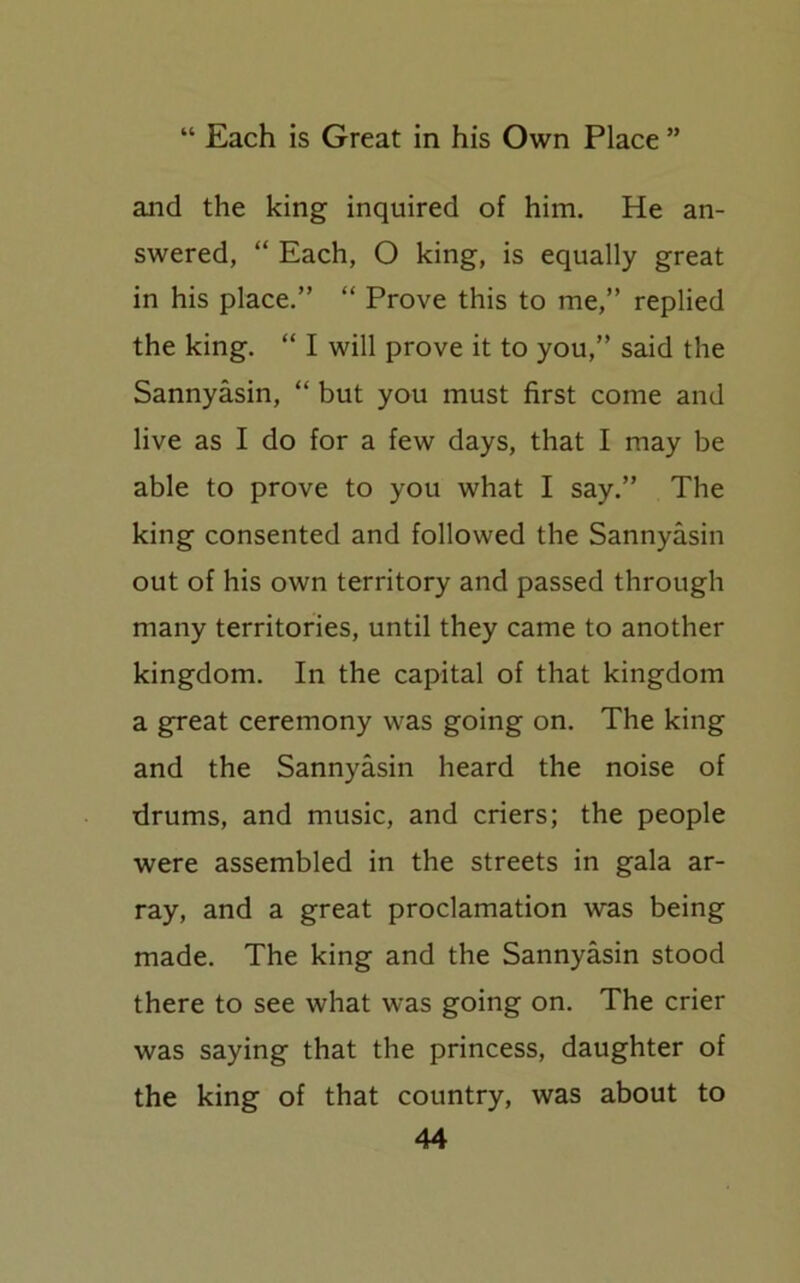 and the king inquired of him. He an- swered, “ Each, O king, is equally great in his place.” “ Prove this to me,” replied the king. “ I will prove it to you,” said the Sannyasin, “ but you must first come and live as I do for a few days, that I may be able to prove to you what I say.” The king consented and followed the Sannyasin out of his own territory and passed through many territories, until they came to another kingdom. In the capital of that kingdom a great ceremony was going on. The king and the Sannyasin heard the noise of drums, and music, and criers; the people were assembled in the streets in gala ar- ray, and a great proclamation was being made. The king and the Sannyasin stood there to see what was going on. The crier was saying that the princess, daughter of the king of that country, was about to