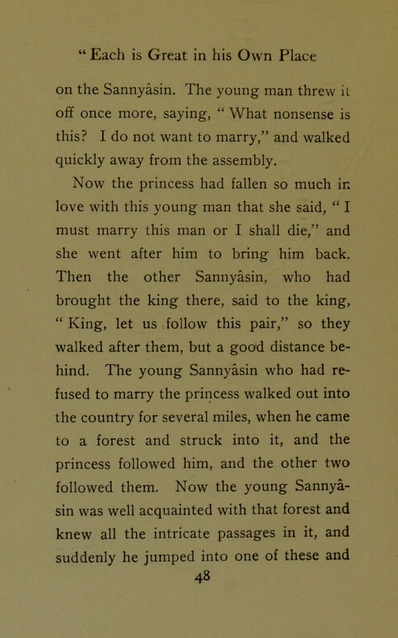 on the Sannyasin. The young man threw it off once more, saying, “ What nonsense is this? I do not want to marry,” and walked quickly away from the assembly. Now the princess had fallen so much in love with this young man that she said, “ I must marry this man or I shall die,” and she went after him to bring him back. Then the other Sannyasin, who had brought the king there, said to the king, “ King, let us follow this pair,” so they walked after them, but a good distance be- hind. The young Sannyasin who had re- fused to marry the princess walked out into the country for several miles, when he came to a forest and struck into it, and the princess followed him, and the other two followed them. Now the young Sannya- sin was well acquainted with that forest and knew all the intricate passages in it, and suddenly he jumped into one of these and