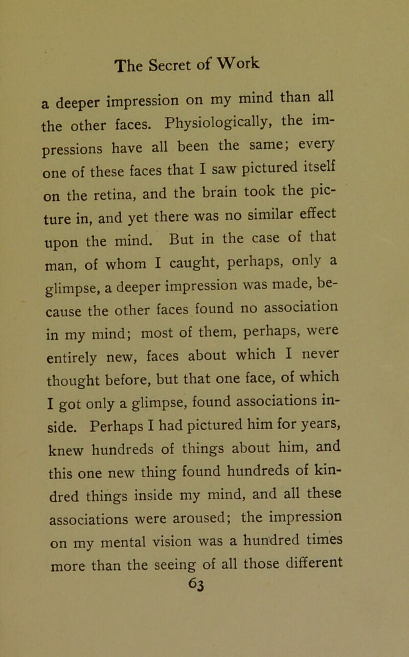 a deeper impression on my mind than all the other faces. Physiologically, the im- pressions have all been the same; every one of these faces that I saw pictured itself on the retina, and the brain took the pic- ture in, and yet there was no similar effect upon the mind. But in the case of that man, of whom I caught, perhaps, only a glimpse, a deeper impression was made, be- cause the other faces found no association in my mind; most of them, perhaps, were entirely new, faces about which I never thought before, but that one face, of which I got only a glimpse, found associations in- side. Perhaps I had pictured him for years, knew hundreds of things about him, and this one new thing found hundreds of kin- dred things inside my mind, and all these associations were aroused; the impression on my mental vision was a hundred times more than the seeing of all those different