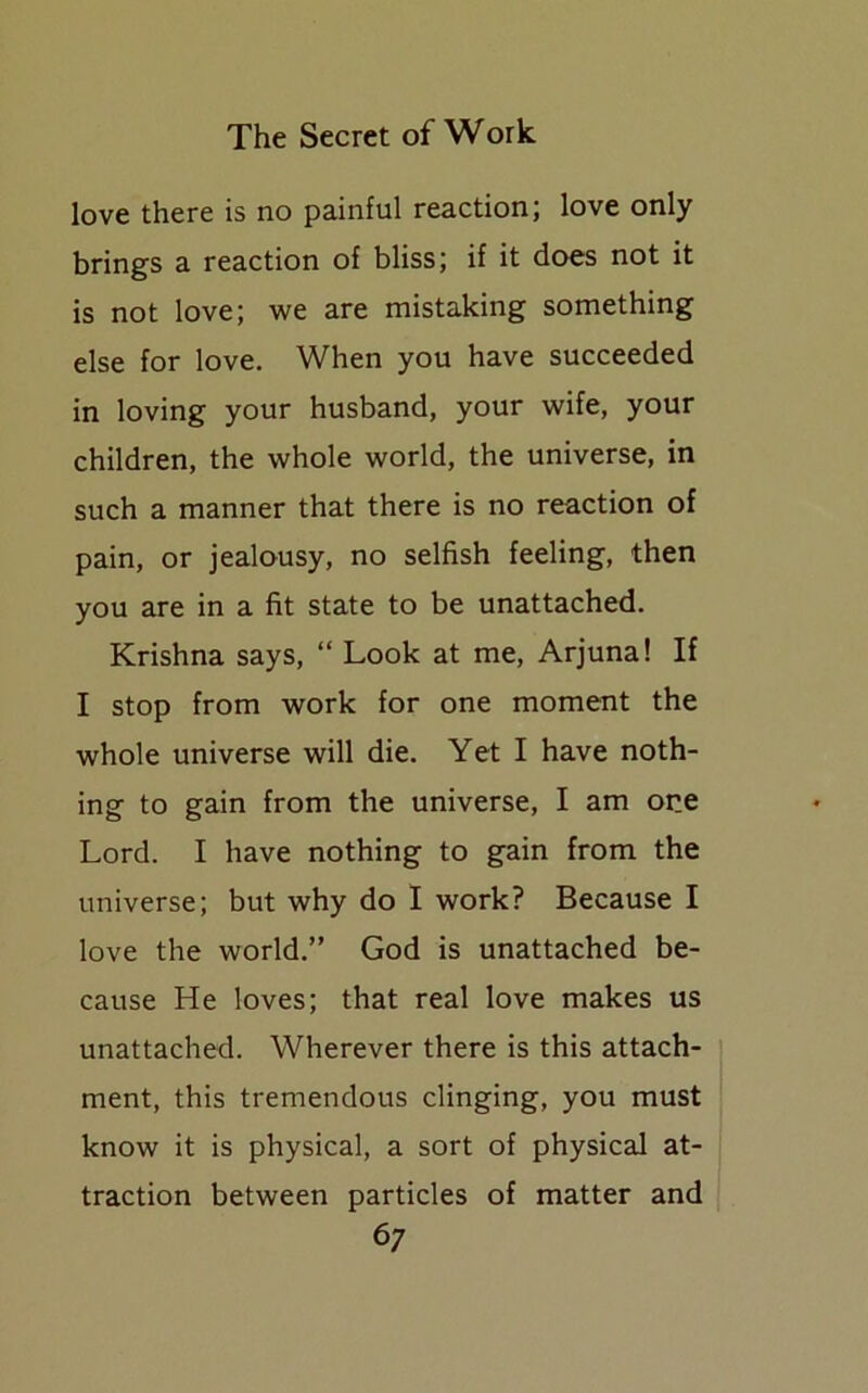 love there is no painful reaction; love only brings a reaction of bliss; if it does not it is not love; we are mistaking something else for love. When you have succeeded in loving your husband, your wife, your children, the whole world, the universe, in such a manner that there is no reaction of pain, or jealousy, no selfish feeling, then you are in a fit state to be unattached. Krishna says, “ Look at me, Arjuna! If I stop from work for one moment the whole universe will die. Yet I have noth- ing to gain from the universe, I am one Lord. I have nothing to gain from the universe; but why do I work? Because I love the world.” God is unattached be- cause He loves; that real love makes us unattached. Wherever there is this attach- ment, this tremendous clinging, you must know it is physical, a sort of physical at- traction between particles of matter and