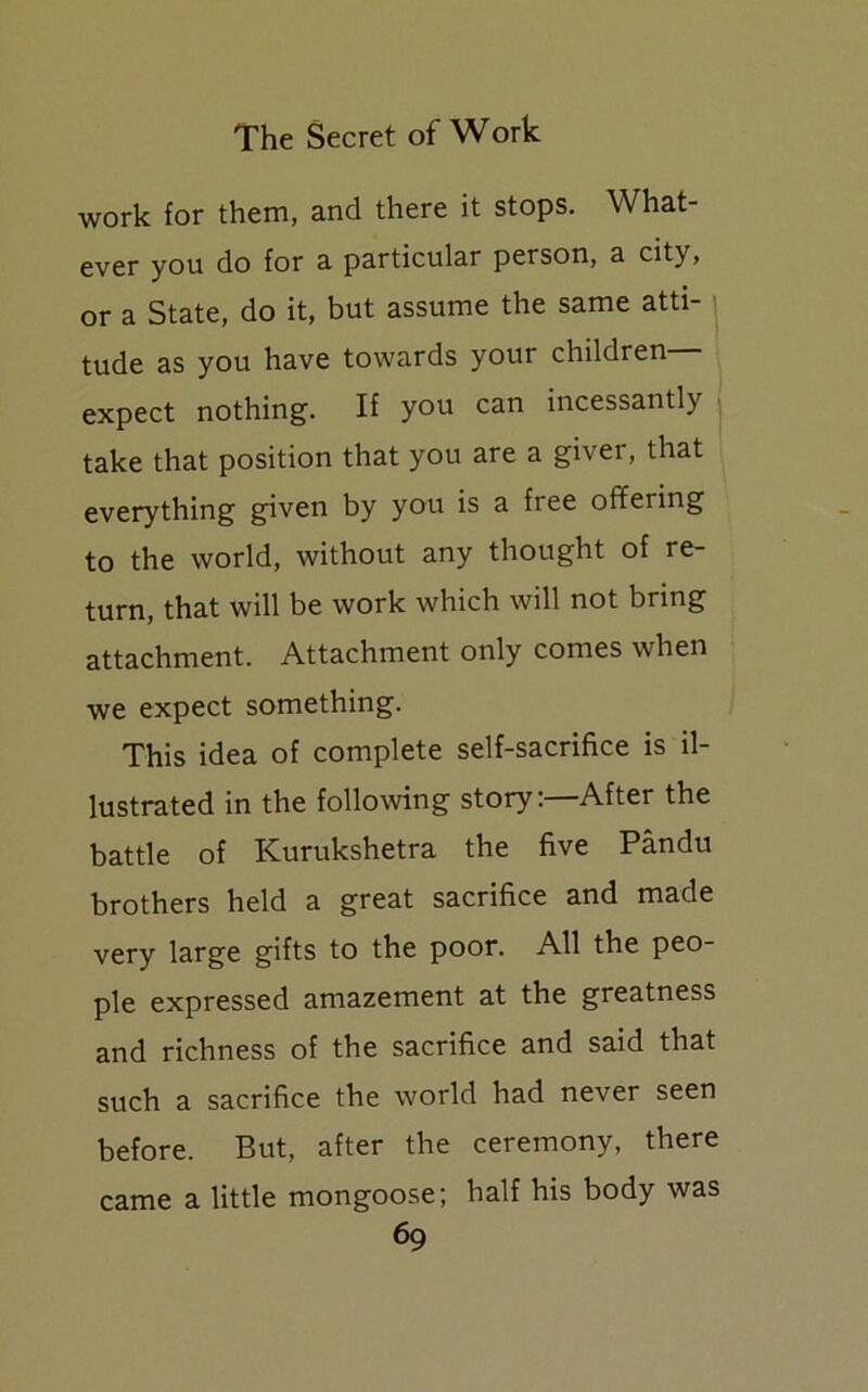 work for them, and there it stops. What- ever you do for a particular person, a city, or a State, do it, but assume the same atti- tude as you have towards your children expect nothing. If you can incessantly take that position that you are a giver, that everything given by you is a free offering to the world, without any thought of re- turn, that will be work which will not bring attachment. Attachment only comes when we expect something. This idea of complete self-sacrifice is il- lustrated in the following story:—After the battle of Kurukshetra the five Pandu brothers held a great sacrifice and made very large gifts to the poor. All the peo- ple expressed amazement at the greatness and richness of the sacrifice and said that such a sacrifice the world had never seen before. But, after the ceremony, there came a little mongoose; half his body was