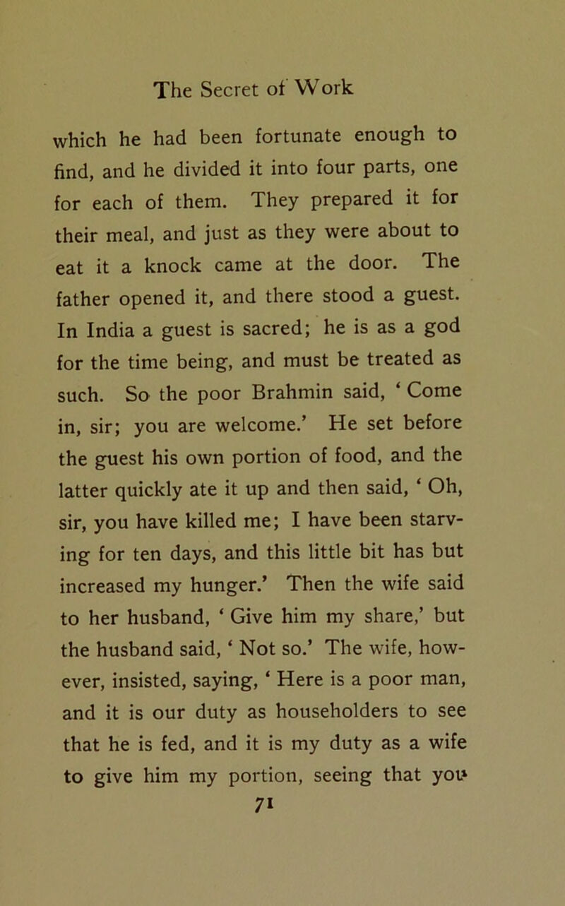 which he had been fortunate enough to find, and he divided it into four parts, one for each of them. They prepared it for their meal, and just as they were about to eat it a knock came at the door. The father opened it, and there stood a guest. In India a guest is sacred; he is as a god for the time being, and must be treated as such. So the poor Brahmin said, ‘ Come in, sir; you are welcome.’ He set before the guest his own portion of food, and the latter quickly ate it up and then said, ‘ Oh, sir, you have killed me; I have been starv- ing for ten days, and this little bit has but increased my hunger.’ Then the wife said to her husband, ‘ Give him my share,’ but the husband said, ‘ Not so.’ The wife, how- ever, insisted, saying, * Here is a poor man, and it is our duty as householders to see that he is fed, and it is my duty as a wife to give him my portion, seeing that you