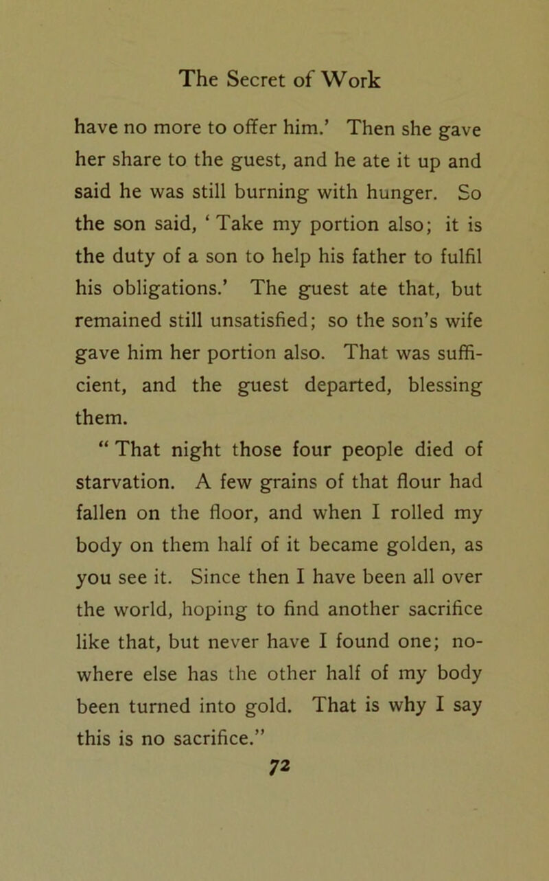 have no more to offer him.’ Then she gave her share to the guest, and he ate it up and said he was still burning with hunger. So the son said, ‘ Take my portion also; it is the duty of a son to help his father to fulfil his obligations.’ The guest ate that, but remained still unsatisfied; so the son’s wife gave him her portion also. That was suffi- cient, and the guest departed, blessing them. “ That night those four people died of starvation. A few grains of that flour had fallen on the floor, and when I rolled my body on them half of it became golden, as you see it. Since then I have been all over the world, hoping to find another sacrifice like that, but never have I found one; no- where else has the other half of my body been turned into gold. That is why I say this is no sacrifice.”