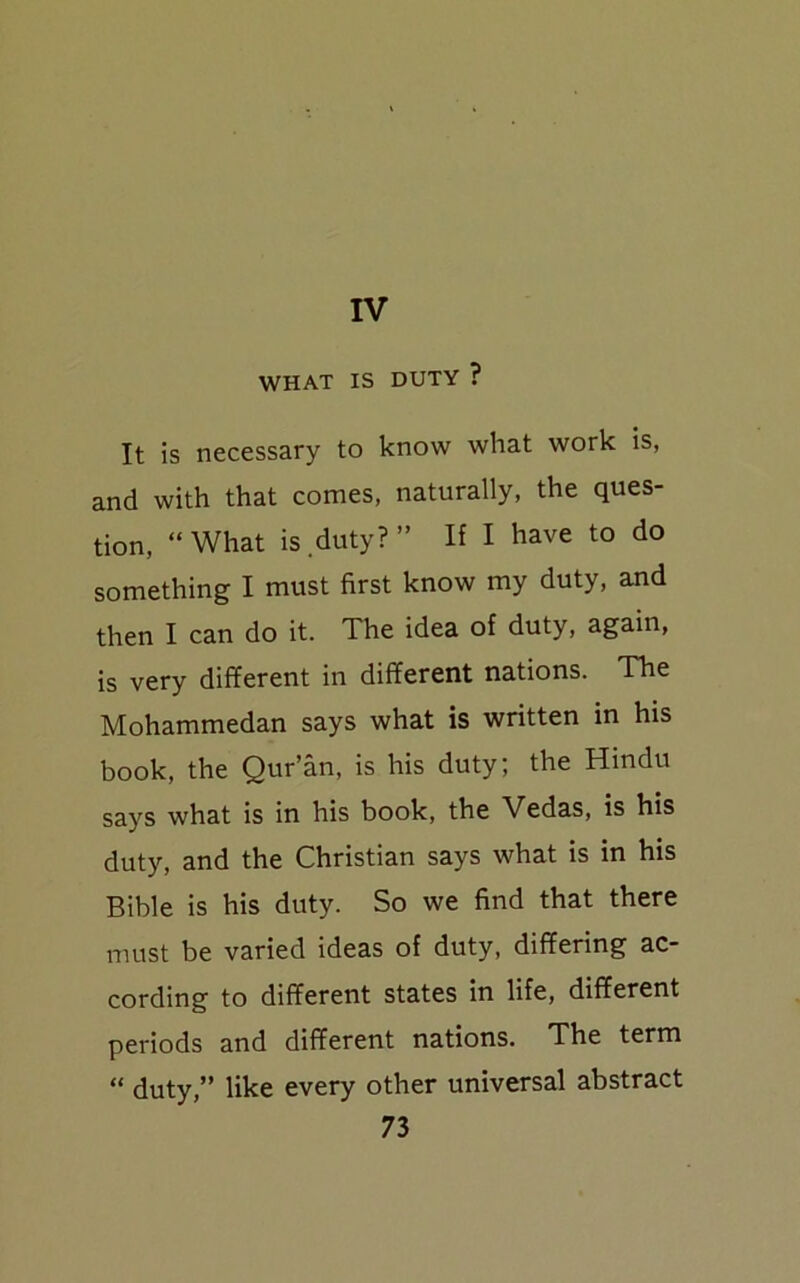 IV WHAT IS DUTY ? It is necessary to know what work is, and with that comes, naturally, the ques- tion, “What is duty?” If I have to do something I must first know my duty, and then I can do it. The idea of duty, again, is very different in different nations. The Mohammedan says what is written in his book, the Qur’an, is his duty; the Hindu says what is in his book, the Vedas, is his duty, and the Christian says what is in his Bible is his duty. So we find that there must be varied ideas of duty, differing ac- cording to different states in life, different periods and different nations. The term “ duty,” like every other universal abstract