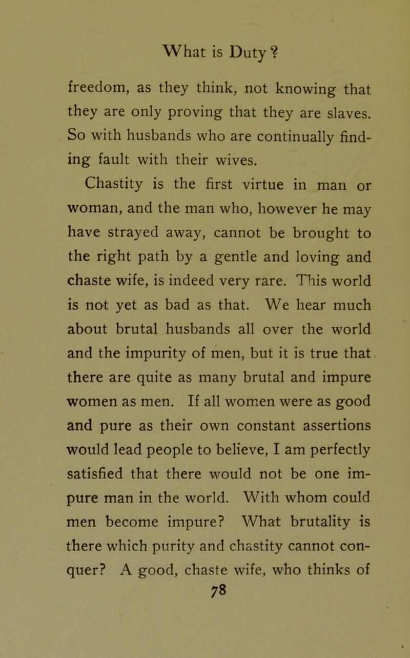 freedom, as they think, not knowing that they are only proving that they are slaves. So with husbands who are continually find- ing fault with their wives. Chastity is the first virtue in man or woman, and the man who, however he may have strayed away, cannot be brought to the right path by a gentle and loving and chaste wife, is indeed very rare. This world is not yet as bad as that. We hear much about brutal husbands all over the world and the impurity of men, but it is true that there are quite as many brutal and impure women as men. If all women were as good and pure as their own constant assertions would lead people to believe, I am perfectly satisfied that there would not be one im- pure man in the world. With whom could men become impure? What brutality is there which purity and chastity cannot con- quer? A good, chaste wife, who thinks of