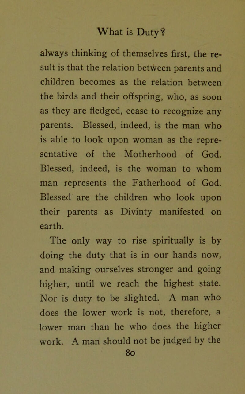 always thinking of themselves first, the re- sult is that the relation between parents and children becomes as the relation between the birds and their offspring, who, as soon as they are fledged, cease to recognize any parents. Blessed, indeed, is the man who is able to look upon woman as the repre- sentative of the Motherhood of God. Blessed, indeed, is the woman to whom man represents the Fatherhood of God. Blessed are the children who look upon their parents as Divinty manifested on earth. The only way to rise spiritually is by doing the duty that is in our hands now, and making ourselves stronger and going higher, until we reach the highest state. Nor is duty to be slighted. A man who does the lower work is not, therefore, a lower man than he who does the higher work. A man should not be judged by the