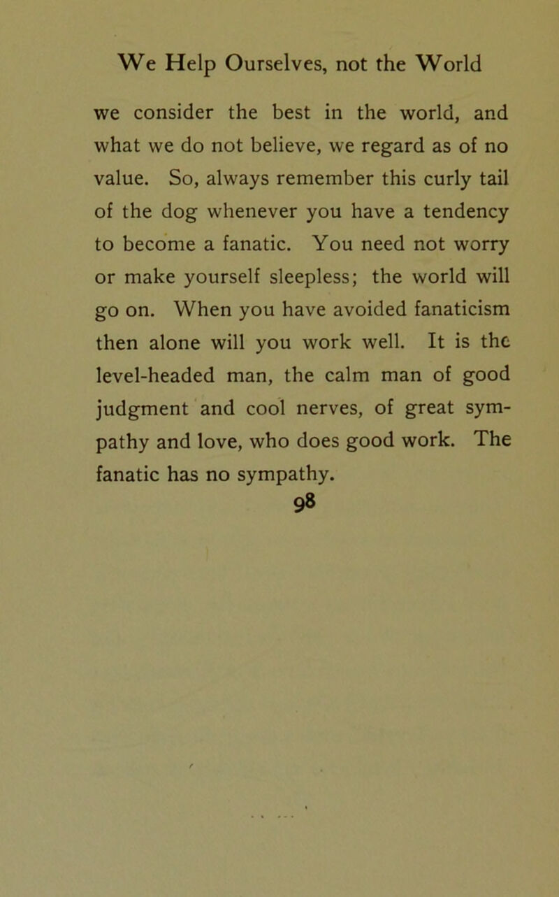 we consider the best in the world, and what we do not believe, we regard as of no value. So, always remember this curly tail of the dog whenever you have a tendency to become a fanatic. You need not worry or make yourself sleepless; the world will go on. When you have avoided fanaticism then alone will you work well. It is the level-headed man, the calm man of good judgment and cool nerves, of great sym- pathy and love, who does good work. The fanatic has no sympathy.