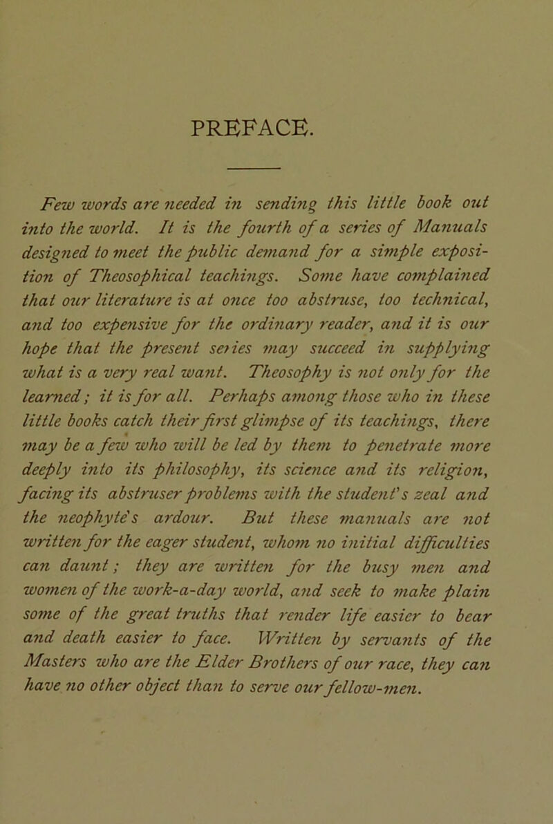 PREFACE. Few words are needed in sending this little book out into the world. It is the fourth of a series of Manuals designed to meet the ptiblic demand for a simple exposi- tion of Theosophical teac/migs. Some have complained that oicr literature is at once too abstruse, too technical, and too expensive for the ordinary reader, and it is our hope that the prese?it se?ies may succeed in supplying what is a very real want. Theosophy is not only for the learned; it is for all. Perhaps among those who in these little books catch their first glimpse of its teachings, there may be a feiv who will be led by them to penetrate more deeply into its philosophy, its science and its religion, facing its abstruserproblems with the sludc?it’s zeal and the neophyte's ardour. But these manuals are not written for the eager student, whom no initial difficulties can daunt; they are writte?i for the busy men and women of the work-a-day world, and seek to make plain some of the great truths that render life easier to bear a?id death easier to face. Written by servants of the Masters who are the Elder Brothers of our race, they can have no other object than to serve our fellow-men.