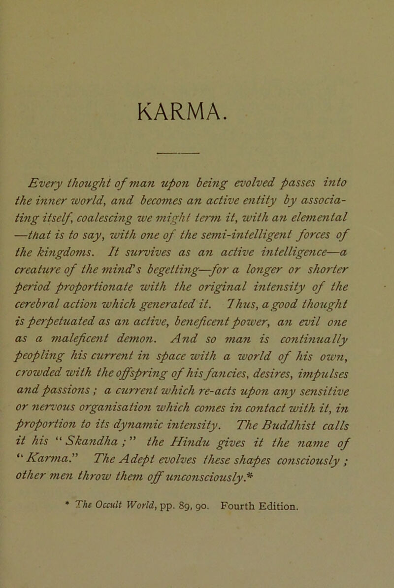 KARMA. Every thought of man upon being evolved passes into the inner world, and becomes an active entity by associa- ting itself, coalescing we might term it, with an elemental —ttiat is to say, with one of the semi-intelligent forces of the kingdoms. It survives as a?i active intelligence—a creature of the mind’s begetting-—for a longer or shorter period proportionate with the original intensity of the cerebral action which gene?'ated it. Thus, a good thought is perpetuated as an active, beneficent power, an evil one as a maleficent demon. And so man is continually peopling his current in space with a world of his own, crowded with the offspring of his fancies, desires, impulses andpassio?is ; a current which re-acts upon any sensitive or nervous organisation which comes in contact with it, in proportion to its dynamic intensity. The Buddhist calls it his “ Skandha ; ” the Hindu gives it the name of “ Karma.” The Adept evolves these shapes consciously ; other men throw them off unconsciously A The Occult World, pp. 89, 90. Fourth Edition.