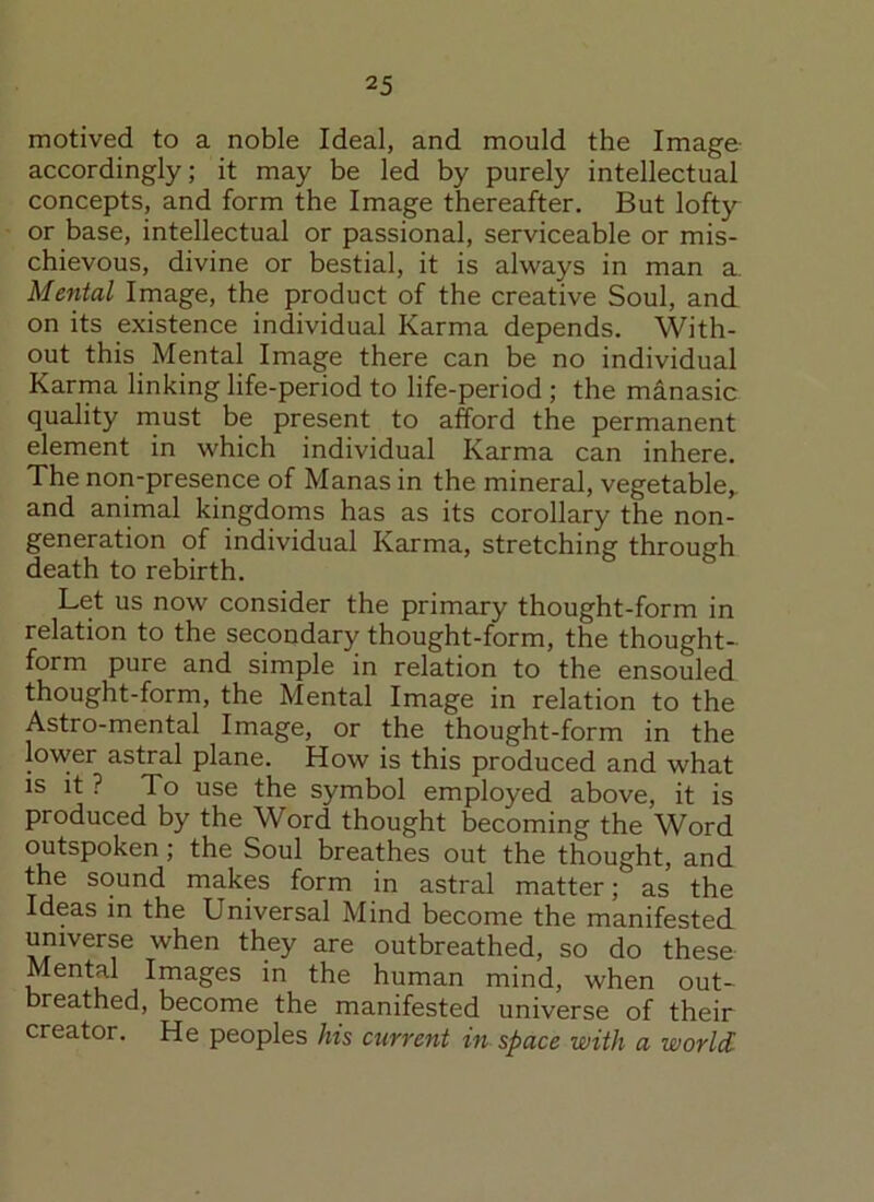 motived to a noble Ideal, and mould the Image accordingly; it may be led by purely intellectual concepts, and form the Image thereafter. But lofty or base, intellectual or passional, serviceable or mis- chievous, divine or bestial, it is always in man a Mental Image, the product of the creative Soul, and on its existence individual Karma depends. With- out this Mental Image there can be no individual Karma linking life-period to life-period ; the manasic quality must be present to afford the permanent element in which individual Karma can inhere. The non-presence of Manas in the mineral, vegetable,, and animal kingdoms has as its corollary the non- generation of individual Karma, stretching through death to rebirth. Let us now consider the primary thought-form in relation to the secondary thought-form, the thought- form pure and simple in relation to the ensouled thought-form, the Mental Image in relation to the Astro-mental Image, or the thought-form in the lower astral plane. How is this produced and what is it ? To use the symbol employed above, it is produced by the Word thought becoming the Word outspoken; the Soul breathes out the thought, and the sound makes form in astral matter; as the Ideas in the Universal Mind become the manifested universe when they are outbreathed, so do these Mental Images in the human mind, when out- breathed, become the manifested universe of their creator. He peoples his current in space with a world