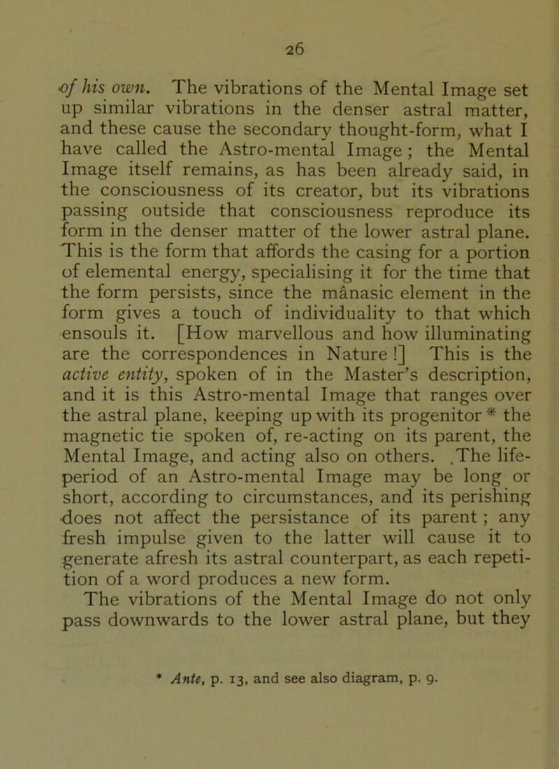 of his own. The vibrations of the Mental Image set up similar vibrations in the denser astral matter, and these cause the secondary thought-form, what I have called the Astro-mental Image; the Mental Image itself remains, as has been already said, in the consciousness of its creator, but its vibrations passing outside that consciousness reproduce its form in the denser matter of the lower astral plane. This is the form that affords the casing for a portion of elemental energy, specialising it for the time that the form persists, since the manasic element in the form gives a touch of individuality to that which ensouls it. [How marvellous and how illuminating are the correspondences in Nature !] This is the active entity, spoken of in the Master’s description, and it is this Astro-mental Image that ranges over the astral plane, keeping up with its progenitor * the magnetic tie spoken of, re-acting on its parent, the Mental Image, and acting also on others. .The life- period of an Astro-mental Image may be long or short, according to circumstances, and its perishing •does not affect the persistance of its parent; any fresh impulse given to the latter will cause it to generate afresh its astral counterpart, as each repeti- tion of a word produces a new form. The vibrations of the Mental Image do not only pass downwards to the lower astral plane, but they * Ante, p. 13, and see also diagram, p. 9.