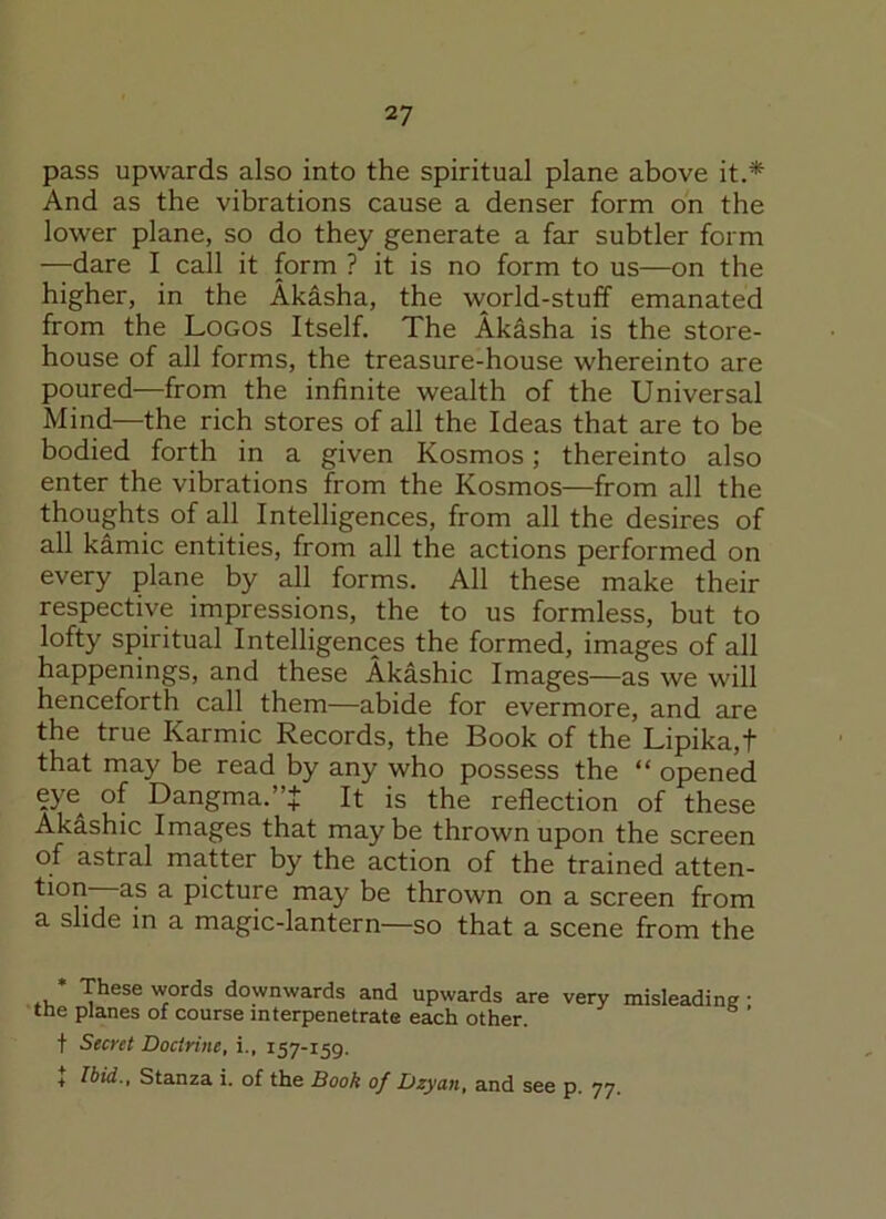 pass upwards also into the spiritual plane above it.* And as the vibrations cause a denser form on the lower plane, so do they generate a far subtler form —dare I call it form ? it is no form to us—on the higher, in the Akasha, the world-stuff emanated from the Logos Itself. The Akasha is the store- house of all forms, the treasure-house whereinto are poured—from the infinite wealth of the Universal Mind—the rich stores of all the Ideas that are to be bodied forth in a given Kosmos; thereinto also enter the vibrations from the Kosmos—from all the thoughts of all Intelligences, from all the desires of all kamic entities, from all the actions performed on every plane by all forms. All these make their respective impressions, the to us formless, but to lofty spiritual Intelligences the formed, images of all happenings, and these Akashic Images—as we will henceforth call them—abide for evermore, and are the true Karmic Records, the Book of the Lipika,t that may be read by any who possess the “ opened eye of Dangma.”J It is the reflection of these Akashic Images that maybe thrown upon the screen of astral matter by the action of the trained atten- tion- as a picture may be thrown on a screen from a slide in a magic-lantern—so that a scene from the * These words downwards and upwards are very misleading- tne planes of course interpenetrate each other. t Secret Doctrine, i., 157-159. + Ibid., Stanza i. of the Book of Dzyan, and see p. 77.