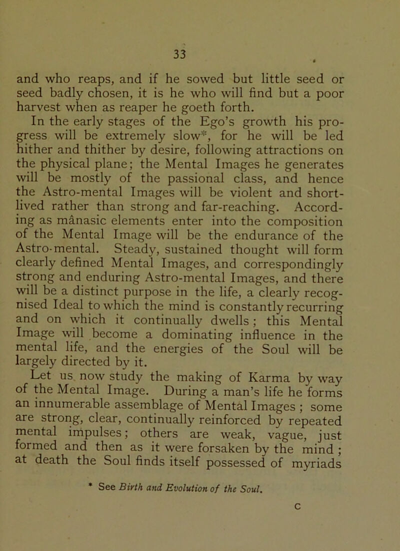 and who reaps, and if he sowed but little seed or seed badly chosen, it is he who will find but a poor harvest when as reaper he goeth forth. In the early stages of the Ego’s growth his pro- gress will be extremely slow*, for he will be led hither and thither by desire, following attractions on the physical plane; the Mental Images he generates will be mostly of the passional class, and hence the Astro-mental Images will be violent and short- lived rather than strong and far-reaching. Accord- ing as manasic elements enter into the composition of the Mental Image will be the endurance of the Astro-mental. Steady, sustained thought will form clearly defined Mental Images, and correspondingly strong and enduring Astro-mental Images, and there will be a distinct purpose in the life, a clearly recog- nised Ideal to which the mind is constantly recurring and on which it continually dwells; this Mental Image will become a dominating influence in the mental life, and the energies of the Soul will be largely directed by it. Let us now study the making of Karma by way of the Mental Image. During a man’s life he forms an innumerable assemblage of Mental Images ; some are strong, clear, continually reinforced by repeated mental impulses; others are weak, vague, just formed and then as it were forsaken by the mind ; at death the Soul finds itself possessed of myriads * See Birth and Evolution of the Soul. C