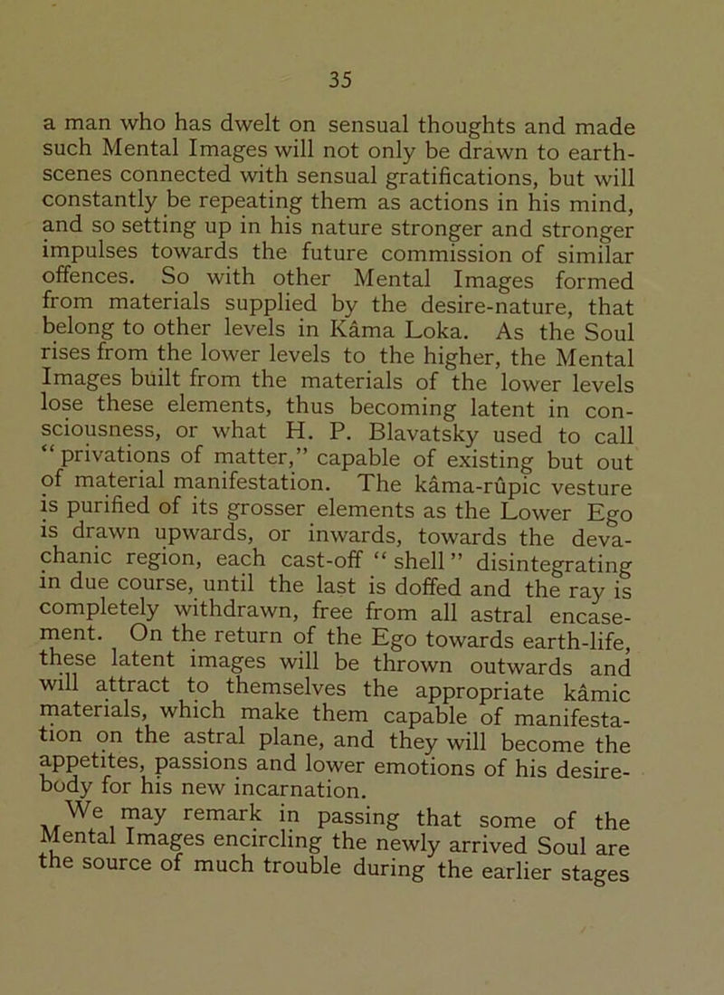 a man who has dwelt on sensual thoughts and made such Mental Images will not only be drawn to earth- scenes connected with sensual gratifications, but will constantly be repeating them as actions in his mind, and so setting up in his nature stronger and stronger impulses towards the future commission of similar offences. So with other Mental Images formed from materials supplied by the desire-nature, that belong to other levels in Kama Loka. As the Soul rises from the lower levels to the higher, the Mental Images built from the materials of the lower levels lose these elements, thus becoming latent in con- sciousness, or what H. P. Blavatsky used to call “privations of matter,’’ capable of existing but out of material manifestation. The kama-rupic vesture is purified of its grosser elements as the Lower Ego is drawn upwards, or inwards, towards the deva- chanic region, each cast-off “ shell ” disintegrating in due course, until the last is doffed and the ray is completely withdrawn, free from all astral encase- ment. On the return of the Ego towards earth-life, these latent images will be thrown outwards and will attract to themselves the appropriate kamic materials, which make them capable of manifesta- tion on the astral plane, and they will become the appetites, passions and lower emotions of his desire- body for his new incarnation. We may remark in passing that some of the Mental Images encircling the newly arrived Soul are the source of much trouble during the earlier stages