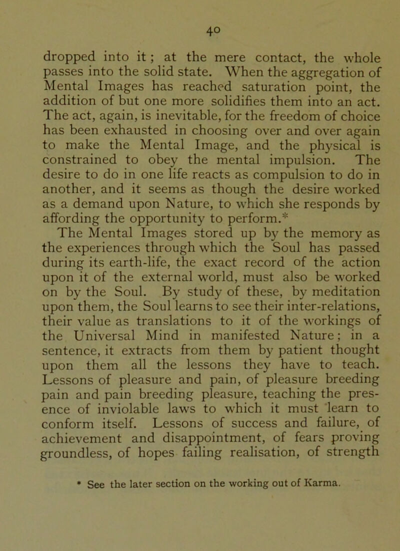 dropped into it; at the mere contact, the whole passes into the solid state. When the aggregation of Mental Images has reached saturation point, the addition of but one more solidifies them into an act. The act, again, is inevitable, for the freedom of choice has been exhausted in choosing over and over again to make the Mental Image, and the physical is constrained to obey the mental impulsion. The desire to do in one life reacts as compulsion to do in another, and it seems as though the desire worked as a demand upon Nature, to which she responds by affording the opportunity to perform.* The Mental Images stored up by the memory as the experiences through which the Soul has passed during its earth-life, the exact record of the action upon it of the external world, must also be worked on by the Soul. By study of these, by meditation upon them, the Soul learns to see their inter-relations, their value as translations to it of the workings of the Universal Mind in manifested Nature; in a sentence, it extracts from them by patient thought upon them all the lessons they have to teach. Lessons of pleasure and pain, of pleasure breeding pain and pain breeding pleasure, teaching the pres- ence of inviolable laws to which it must learn to conform itself. Lessons of success and failure, of achievement and disappointment, of fears proving groundless, of hopes failing realisation, of strength See the later section on the working out of Karma.