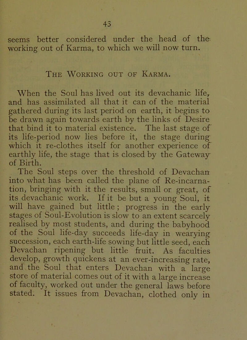 45 seems better considered under the head of the working out of Karma, to which we will now turn. The Working out of Karma. When the Soul has lived out its devachanic life, and has assimilated all that it can of the material gathered during its last period on earth, it begins to be drawn again towards earth by the links of Desire that bind it to material existence. The last stage of its life-period now lies before it, the stage during which it re-clothes itself for another experience of earthly life, the stage that is closed by the Gateway of Birth. The Soul steps over the threshold of Devachan into what has been called the plane of Re-incarna- tion, bringing with it the results, small or great, of its devachanic work. If it be but a young Soul, it will have gained but little; progress in the early stages of Soul-Evolution is slow to an extent scarcely realised by most students, and during the babyhood of the Soul life-day succeeds life-day in wearying succession, each earth-life sowing but little seed, each Devachan ripening but little fruit. As faculties develop, growth quickens at an ever-increasing rate, and the Soul that enters Devachan with a large store of material comes out of it with a large increase of faculty, worked out under the general laws before stated. It issues from Devachan, clothed only in