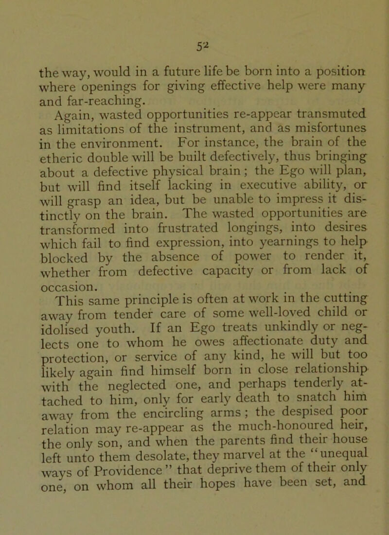 the way, would in a future life be born into a position where openings for giving effective help were many and far-reaching. Again, wasted opportunities re-appcar transmuted as limitations of the instrument, and as misfortunes in the environment. For instance, the brain of the etheric double will be built defectively, thus bringing about a defective physical brain ; the Ego will plan, but will find itself lacking in executive ability, or will grasp an idea, but be unable to impress it dis- tinctly on the brain. The wasted opportunities are transformed into frustrated longings, into desires which fail to find expression, into yearnings to help blocked by the absence of power to render it, whether from defective capacity or from lack of occasion. This same principle is often at work in the cutting away from tender care of some well-loved child or idolised youth. If an Ego treats unkindly or neg- lects one to whom he owes affectionate duty and protection, or service of any kind, he will but too likely again find himself born in close relationship with the neglected one, and perhaps tenderly at- tached to him, only for early death to snatch him away from the encircling arms ; the despised poor relation may re-appear as the much-honoured heir, the only son, and when the parents find their house left unto them desolate, they marvel at the “unequal ways of Providence” that deprive them of their only one, on whom all their hopes have been set, and