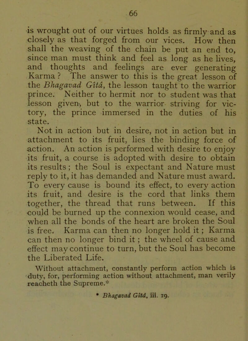 is wrought out of our virtues holds as firmly and as closely as that forged from our vices. How then shall the weaving of the chain be put an end to, since man must think and feel as long as he lives, and thoughts and feelings are ever generating Karma ? The answer to this is the great lesson of the Bhagavad Gita, the lesson taught to the warrior prince. Neither to hermit nor to student was that lesson given-, but to the warrior striving for vic- tory, the prince immersed in the duties of his state. Not in action but in desire, not in action but in attachment to its fruit, lies the binding force of action. An action is performed with desire to enjoy its fruit, a course is adopted with desire to obtain its results; the Soul is expectant and Nature must reply to it, it has demanded and Nature must award. To every cause is bound its effect, to every action its fruit, and desire is the cord that links them together, the thread that runs between. If this could be burned up the connexion would cease, and when all the bonds of the heart are broken the Soul is free. Karma can then no longer hold it; Karma can then no longer bind it; the wheel of cause and effect may continue to turn, but the Soul has become the Liberated Life. Without attachment, constantly perform action which is duty, for, performing action without attachment, man verily reacheth the Supreme.* * Bhagavad Gitd, iii. 19.