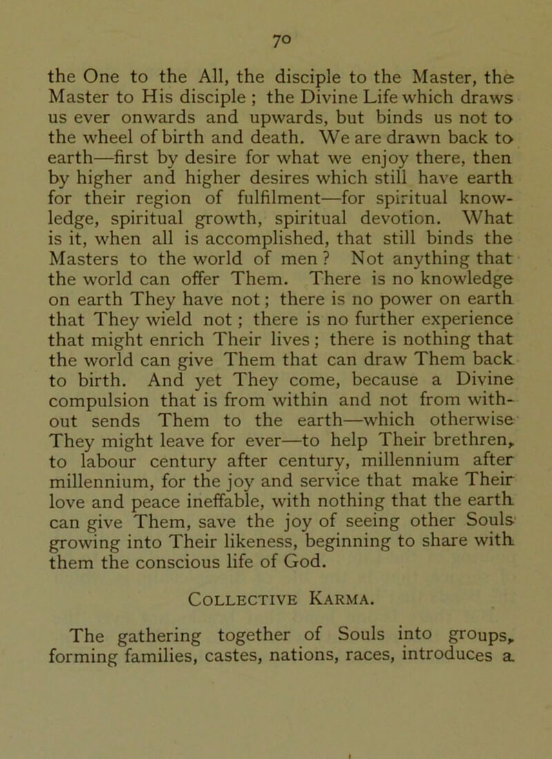 7° the One to the All, the disciple to the Master, the Master to His disciple ; the Divine Life which draws us ever onwards and upwards, but binds us not to the wheel of birth and death. We are drawn back to earth—first by desire for what we enjoy there, then by higher and higher desires which still have earth, for their region of fulfilment—for spiritual know- ledge, spiritual growth, spiritual devotion. What is it, when all is accomplished, that still binds the Masters to the world of men ? Not anything that the world can offer Them. There is no knowledge on earth They have not; there is no power on earth that They wield not; there is no further experience that might enrich Their lives; there is nothing that the world can give Them that can draw Them back to birth. And yet They come, because a Divine compulsion that is from within and not from with- out sends Them to the earth—which otherwise They might leave for ever—to help Their brethren, to labour century after century, millennium after millennium, for the joy and service that make Their love and peace ineffable, with nothing that the earth can give Them, save the joy of seeing other Souls growing into Their likeness, beginning to share with, them the conscious life of God. Collective Karma. The gathering together of Souls into groups, forming families, castes, nations, races, introduces a