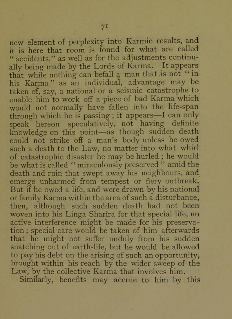 new element of perplexity into Karmic results, and it is here that room is found for what are called “ accidents,” as well as for the adjustments continu- ally being made by the Lords of Karma. It appears that while nothing can befall a man that ,is not “ in his Karma ” as an individual, advantage may be taken of, say, a national or a seismic catastrophe to enable him to work off a piece of bad Karma which would not normally have fallen into the life-span through which he is passing ; it appears—I can only speak hereon speculatively, not having definite knowledge on this point—as though sudden death could not strike off a man’s body unless he owed such a death to the Law, no matter into what whirl of catastrophic disaster he may be hurled ; he would be what is called “ miraculously preserved ” amid the death and ruin that swept away his neighbours, and emerge unharmed from tempest or fiery outbreak. But if he owed a life, and were drawn by his national or family Karma within the area of such a disturbance, then, although such sudden death had not been woven into his Linga Sharira for that special life, no active interference might be made for his preserva- tion ; special care would be taken of him afterwards that he might not suffer unduly from his sudden snatching out of earth-life, but he would be allowed to pay his debt on the arising of such an opportunity, brought within his reach by the wider sweep of the Law, by the collective Karma that involves him. Similarly, benefits may accrue to him by this