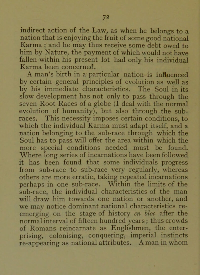 indirect action of the Law, as when he belongs to a nation that is enjoying the fruit of some good national Karma ; and he may thus receive some debt owed to him by Nature, the payment of which would not have fallen within his present lot had only his individual Karma been concerned. A man’s birth in a particular nation is influenced by certain general principles of evolution as well as by his immediate characteristics. The Soul in its slow development has not only to pass through the seven Root Races of a globe (I deal with the normal evolution of humanity), but also through the sub- races. This necessity imposes certain conditions, to which the individual Karma must adapt itself, and a nation belonging to the sub-race through which the Soul has to pass will offer the area within which the more special conditions needed must be found. Where long series of incarnations have been followed it has been found that some individuals progress from sub-race to sub-race very regularly, whereas others are more erratic, taking repeated incarnations perhaps in one sub-race. Within the limits of the sub-race, the individual characteristics of the man will draw him towards one nation or another, and we may notice dominant national characteristics re- emerging on the stage of history en bloc after the normal interval of fifteen hundred years ; thus crowds of Romans reincarnate as Englishmen, the enter- prising, colonising, conquering, imperial instincts re-appearing as national attributes. A man in whom