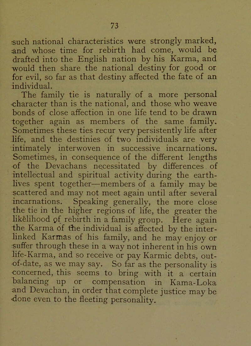 rsuch national characteristics were strongly marked, and whose time for rebirth had come, would be drafted into the English nation by his Karma, and would then share the national destiny for good or for evil, so far as that destiny affected the fate of an individual. The family tie is naturally of a more personal •character than is the national, and those who weave bonds of close affection in one life tend to be drawn together again as members of the same family. Sometimes these ties recur very persistently life after life, and the destinies of two individuals are very intimately interwoven in successive incarnations. Sometimes, in consequence of the different lengths of the Devachans necessitated by differences of intellectual and spiritual activity during the earth- lives spent together—members of a family may be scattered and may not meet again until after several incarnations. Speaking generally, the more close the tie in the higher regions of life, the greater the likfelihood pf rebirth in a family group. Here again the Karma of the individual is affected by the inter- linked Karmas of his family, and he may enjoy or suffer through these in a way not inherent in his own life-Karma, and so receive or pay Karmic debts, out- of-date, as we may say. So far as the personality is concerned, this seems to bring with it a certain balancing up or compensation in Kama-Loka and Devachan, in order that complete justice may be •done even to the fleeting personality.