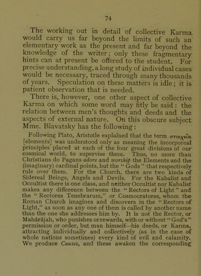 The working out in detail of collective Karma, would carry us far beyond the limits of such an elementary work as the present and far beyond the knowledge of the writer; only these fragmentary- hints can at present be offered to the student. For precise understanding, a long study of individual cases, would be necessary, traced through many thousands- of years. Speculation on these matters is idle ; it is patient observation that is needed. There is, however, one other aspect of collective Karma on which some word may fitly be said : the relation between men’s thoughts and deeds and the aspects of external nature. On this obscure subject Mme. Blavatsky has the following: Following Plato, Aristotle explained that the term arot^eia [elements] was understood only as meaning the incorporeal principles placed at each of the four great divisions of our cosmical world, to supervise them. Thus, no more than Christians do Pagans adore and worship the Elements and the (imaginary) cardinal points, but the “ Gods ” that respectively rule over them. For the Church, there are two kinds of Sidereal Beings, Angels and Devils. For the Kabalist and Occultist there is one class, and neither Occultist nor Kabalist makes any difference between the “ Rectors of Light ” and the “ Rectores Tenebrarum,” or Cosmocratores, whom thfr Roman Church imagines and discovers in the “ Rectors of Light,” as soon as any one of them is called by another name than the one she addresses him by. It is not the Rector, or Mahirijah, who punishes or rewards, with or without “ God’s” permission or order, but man himself—his deeds, or Karma, attracting individually and collectively (as in the case of whole nations sometimes) every kind of evil and calamity. We produce Causes, and these awaken the corresponding;