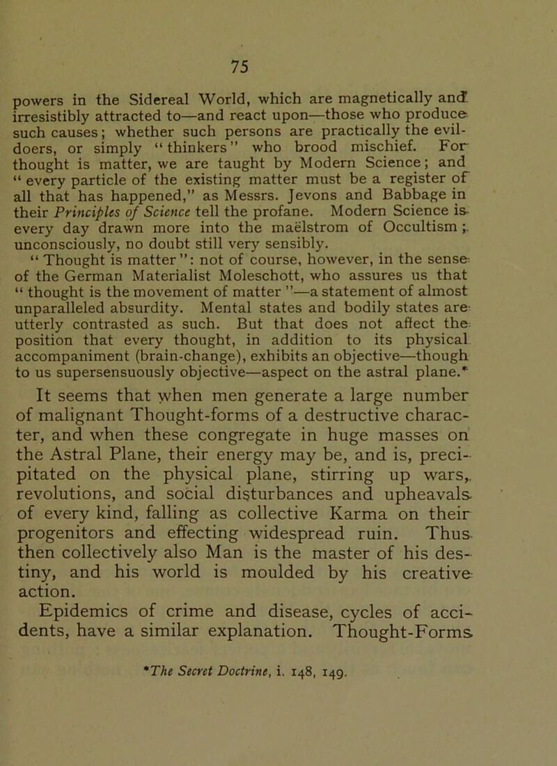 powers in the Sidereal World, which are magnetically and irresistibly attracted to—and react upon—those who produce such causes; whether such persons are practically the evil- doers, or simply “thinkers” who brood mischief. For thought is matter, we are taught by Modern Science; and “ every particle of the existing matter must be a register of all that has happened,” as Messrs. Jevons and Babbage in their Principles of Science tell the profane. Modern Science is- every day drawn more into the maelstrom of Occultism unconsciously, no doubt still very sensibly. “Thought is matter”: not of course, however, in the sense of the German Materialist Moleschott, who assures us that “ thought is the movement of matter ”—a statement of almost unparalleled absurdity. Mental states and bodily states are utterly contrasted as such. But that does not affect the position that every thought, in addition to its physical accompaniment (brain-change), exhibits an objective—though to us supersensuously objective—aspect on the astral plane.* It seems that yvhen men generate a large number of malignant Thought-forms of a destructive charac- ter, and when these congregate in huge masses on the Astral Plane, their energy may be, and is, preci- pitated on the physical plane, stirring up wars,, revolutions, and social disturbances and upheavals, of every kind, falling as collective Karma on their progenitors and effecting widespread ruin. Thus then collectively also Man is the master of his des- tiny, and his world is moulded by his creative action. Epidemics of crime and disease, cycles of acci- dents, have a similar explanation. Thought-Forms The Secret Doctrine, i. 148, 149.