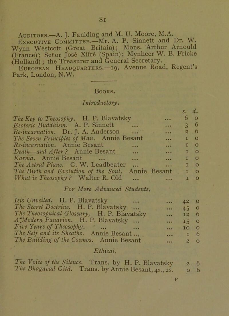 Auditors.—A. J. Faulding and M. U. Moore, M.A. Executive Committee.—Mr. A. P. Sinnett and Dr. W. Wynn Westcott (Great Britain); Mons. Arthur Arnould (France)'; Senor Jos6 Xifre (Spain); Mynheer W. B. Fricke (Holland); the Treasurer and General Secretary. European Headquarters.—19, Avenue Road, Regent’s Park, London, N.W. Books. Introductory. s. d. The Key to Theosophy. H. P. Blavatsky ... 6 o Esoteric Buddhism. A. P. Sinnett ... ... 3 6 Re-incarnation. Dr. J. A. Anderson ... ... 2 6 The Seven Principles of Man. Annie Besant ... 1 o Re-incarnation. Annie Besant ... ... 1 o Death—and After ? Annie Besant ... ... x o Karma. Annie Besant ... ... ... 10 The Astral Plane. C. W. Leadbeater ... ... 1 o The Birth and Evolution of the Soul. Annie Besant 1 o What is Theosophy ? Walter R. Old ... ... 1 o For More Advanced Students. Isis Unveiled. H. P. Blavatsky ... ... 42 o The Secret Doctrine. H. P. Blavatsky ... ... 45 o The Theosophical Glossary. H. P. Blavatsky ... 12 6 A*Modern Panarion. H. P. Blavatsky ... ... 15 o Five Years of Theosophy. * ... ... ... 10 o The Self and its Sheaths. Annie Besant.., ... 1 6 The Building of the Cosmos. Annie Besant ... 20 Ethical. The Voice of the Silence. Trans, by H. P. Blavatsky 2 6 The Bhagavad Gita. Trans, by Annie Besant, 4s., 2s. o 6 F