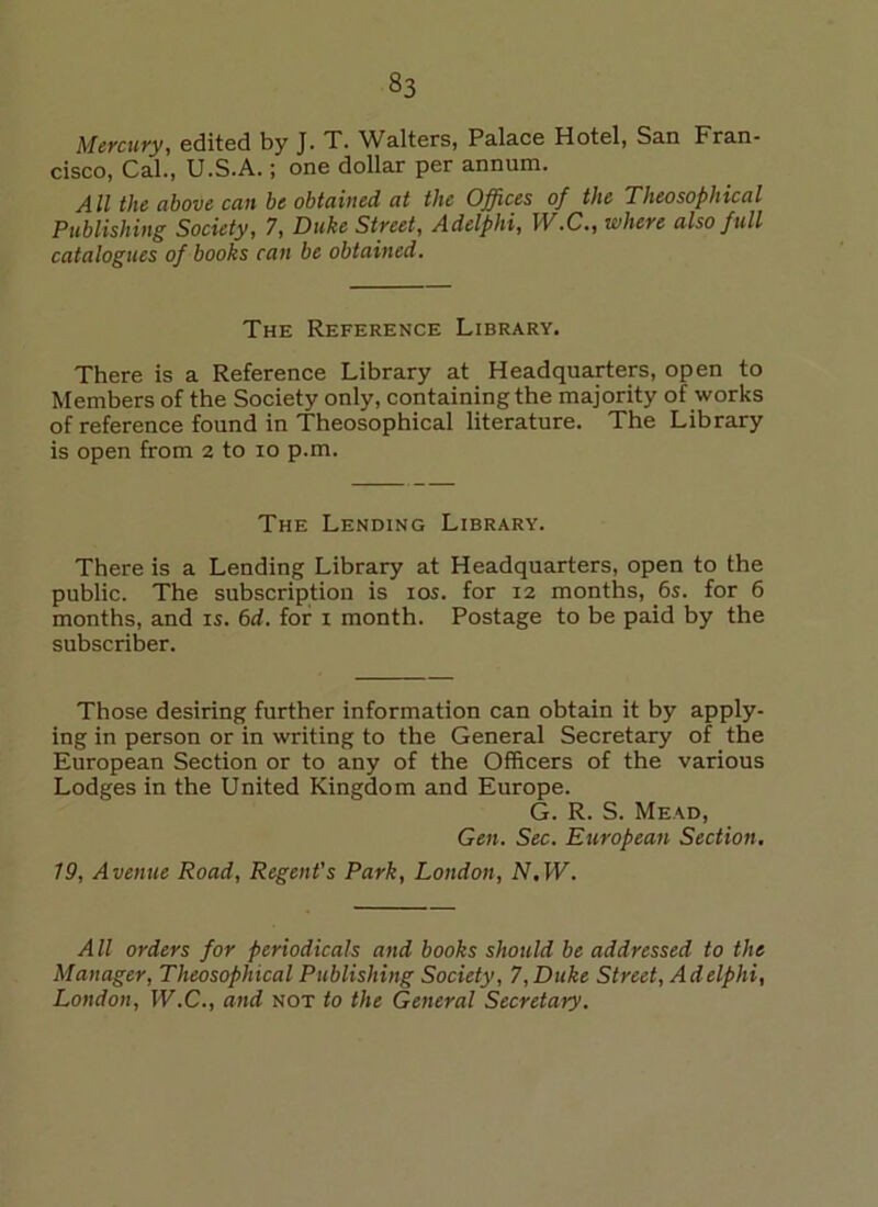 Mercury, edited by J. T. Walters, Palace Hotel, San Fran- cisco, Cal., U.S.A.; one dollar per annum. All the above can be obtained at the Offices of the Tlieosopliical Publishing Society, 7, Duke Street, Adelphi, IV.C., where also full catalogues of books can be obtained. The Reference Library. There is a Reference Library at Headquarters, open to Members of the Society only, containing the majority of works of reference found in Theosophical literature. The Library is open from 2 to 10 p.m. The Lending Library. There is a Lending Library at Headquarters, open to the public. The subscription is 10s. for 12 months, 6s. for 6 months, and is. 6d. for 1 month. Postage to be paid by the subscriber. Those desiring further information can obtain it by apply- ing in person or in writing to the General Secretary of the European Section or to any of the Officers of the various Lodges in the United Kingdom and Europe. G. R. S. Mead, Gen. Sec. European Section. 79, Avenue Road, Regent's Park, London, N, W. A ll orders for periodicals and books should be addressed to the Manager, Theosophical Publishing Society, 7, Duke Street, Adelphi, London, W.C., and not to the General Secretary.