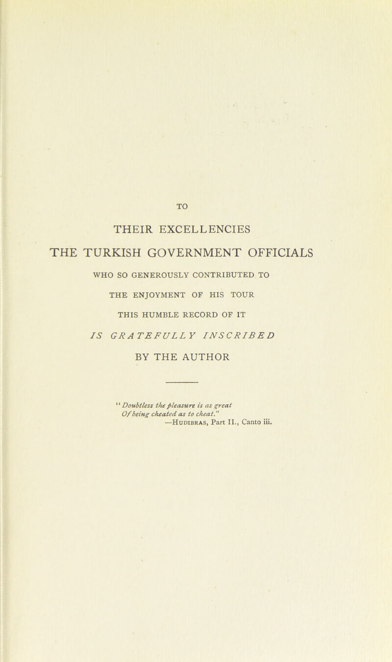 TO THEIR EXCELLENCIES THE TURKISH GOVERNMENT OFFICIALS WHO SO GENEROUSLY CONTRIBUTED TO THE ENJOYMENT OF HIS TOUR THIS HUMBLE RECORD OF IT IS GRATEFULLY INSCRIBED BY THE AUTHOR ‘ ‘ Doubtless the pleasure is as great Of being cheated as to cheat. —Huoibras, Part IL, Canto Hi.