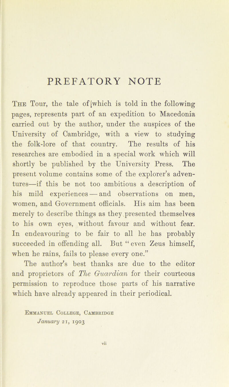 PREFATORY NOTE The Tour, the tale of [which is told in the following pages, represents part of an expedition to Macedonia carried out by the author, under the auspices of the University of Cambridge, with a view to studying the folk-lore of that country. The results of his researches are embodied in a special work which will shortly be published by the University Press. The present volume contains some of the explorer’s adven- tures—if this be not too ambitious a description of his mild experiences — and observations on men, women, and Government olScials. His aim has been merely to describe things as they presented themselves to his own eyes, without favour and without fear. In endeavouring to be fair to all he has probably succeeded in ojBFending all. But “ even Zeus himself, when he rains, fails to please every one.” The author’s best thanks are due to the editor and proprietors of The Guardian for their courteous permission to reproduce those parts of his narrative which have already appeared in their periodical. Emmanuel College, Cambkidge January 21, 1903