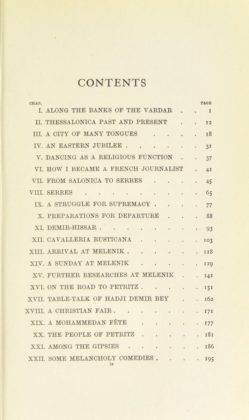CONTENTS CHAP. PAGE I. ALONG THE BANKS OF THE VARDAE . . i n. THESSALONICA PAST AND PRESENT . .12 TTT A CITY OF MANY TONGUES . . . .18 IV. AN EASTERN JUBILEE 31 V. DANCING AS A RELIGIOUS FUNCTION . . 37 VI. HOW I BECAME A FRENCH JOURNALIST . 41 Vn. FROM SALONICA TO SERRES .... 45 VIII. SERRES 65 IX. A STRUGGLE FOR SUPREMACY . . . .77 X. PREPARATIONS FOR DEPARTURE ... 88 XI. DEMIR-HISSAR 93 XII. CAVALLERIA RUSTICANA 103 XIII. ARRIVAL AT MELENIK . . . . . .118 XIV. A SUNDAY AT MELENIK 129 XV. FURTHER RESEARCHES AT MELENIK . . 141 XVI. ON THE ROAD TO PETRITZ 151 XVII. TABLE-TALK OF HADJI DEMIR BEY . .162 XVIII. A CHRISTIAN FAIR 171 XIX. A MOHAMMEDAN F£TE 177 XX. THE PEOPLE OF PETRITZ 181 XXI. AMONG THE GIPSIES 186 XXII. SOME MELANCHOLY COMEDIES . . . .195
