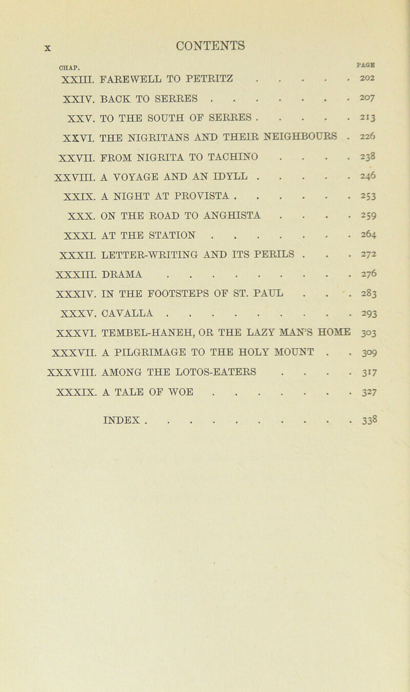 CHAP. XXni. FAEEWELL TO PETRITZ 202 XXIV. BACK TO SERRES 207 XXV. TO THE SOUTH OF SERRES 213 XXVI. THE NIGRITANS AND THEIR NEIGHBOURS . 226 XXVII. FROM NIGRITA TO TACHINO . . . .238 XXVIH. A VOYAGE AND AN IDYLL 246 XXIX. A NIGHT AT PRO VISTA 253 XXX. ON THE ROAD TO ANGHISTA . . . .259 XXXI. AT THE STATION 264 XXXII. LETTER-WRITING AND ITS PERILS . . .272 XXXIII. DRAMA 276 XXXIV. IN THE FOOTSTEPS OF ST. PAUL . . • . 283 XXXV. CAVALLA 293 XXXVI. TEMBEL-HANEH, OR THE LAZY MAN’S HOME 303 XXXVII. A PILGRIMAGE TO THE HOLY MOUNT . . 309 XXXVIII. AMONG THE LOTOS-EATERS . . . .317 XXXIX. A TALE OF WOE 327 INDEX 338