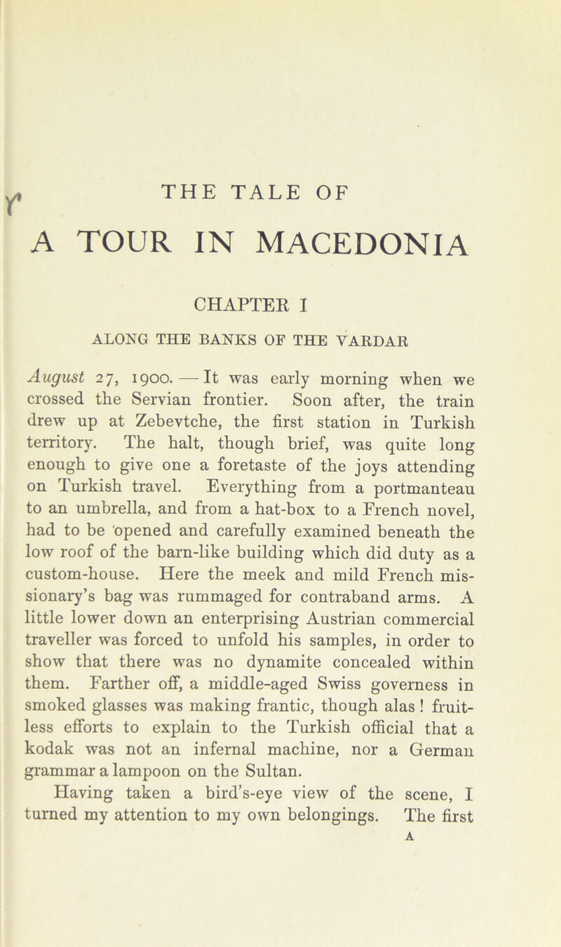 THE TALE OF r A TOUR IN MACEDONIA CHAPTEK I ALONG THE BANKS OF THE VARDAR August 27, 1900.—It was early morning when we crossed the Servian frontier. Soon after, the train drew up at Zebevtche, the first station in Turkish territory. The halt, though brief, was quite long enough to give one a foretaste of the joys attending on Turkish travel. Everything from a portmanteau to an umbrella, and from a hat-box to a French novel, had to be 'opened and carefully examined beneath the low roof of the barn-like building which did duty as a custom-house. Here the meek and mild French mis- sionary’s bag was rummaged for contraband arms. A little lower down an enterprising Austrian commercial traveller was forced to unfold his samples, in order to show that there was no dynamite concealed within them. Farther off, a middle-aged Swiss governess in smoked glasses was making frantic, though alas ! fruit- less efforts to explain to the Turkish official that a kodak was not an infernal machine, nor a German grammar a lampoon on the Sultan. Having taken a bird’s-eye view of the scene, I turned my attention to my own belongings. The first A