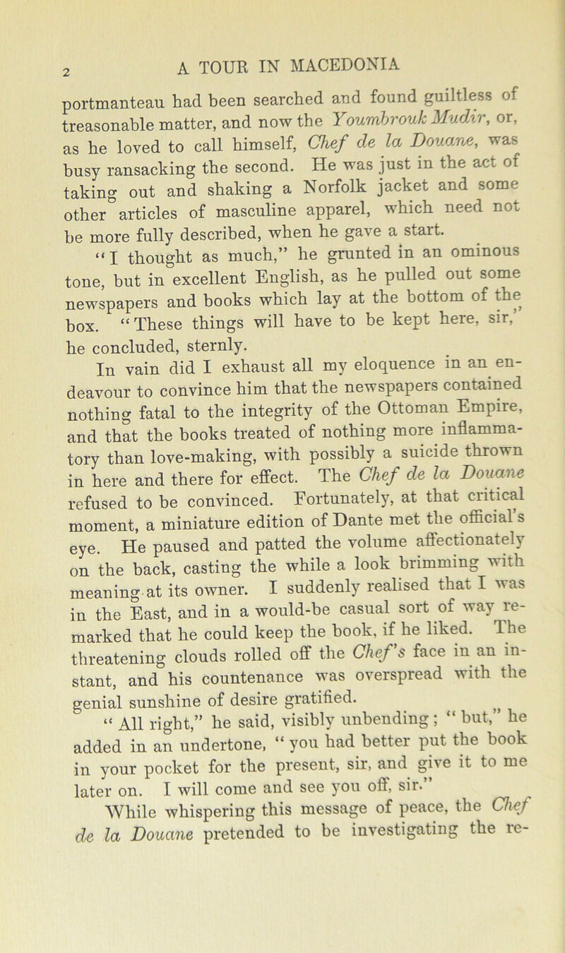 portmanteau had been searched aud found guiltless of treasonable matter, and now the Youmhrouk Mudir, or, as he loved to call himself, Chef de la Douam, was busy ransacking the second. He was just in the act of taking out and shaking a Norfolk jacket and some other articles of masculine apparel, which need not he more fully described, when he gave a start. “I thought as much,” he grunted in an ominous tone, but in excellent English, as he pulled out some newspapers and books which lay at the bottom of the box. “ These things will have to be kept here, sir,’ he concluded, sternly. In vain did I exhaust all my eloquence in an^ en- deavour to convince him that the newspapers contained nothing fatal to the integrity of the Ottoman Empire, and that the books treated of nothing more^ inflamma- tory than love-making, with possibly a suicide thrown in here and there for effect. The Chef de la Douane refused to be convinced. Fortunately, at that critical moment, a miniature edition of Dante met the official s eye. He paused and patted the volume affectionately on the back, casting the while a look brimming with meaning at its owner. I suddenly realised that I was in the East, and in a would-be casual sort of way le- marked that he could keep the hook, if he liked. The threatening clouds rolled off the Chef s face in an in- stant, and his countenance was overspread with the genial sunshine of desire gratified. “ All right,” he said, visibly unbending ; “ hut,” he added in an undertone. “ you had better put the book in your pocket for the present, sir, and give it to me later on. I will come and see you off, sir. While whispering this message of peace, the Chef de la Douane pretended to be investigating the re-