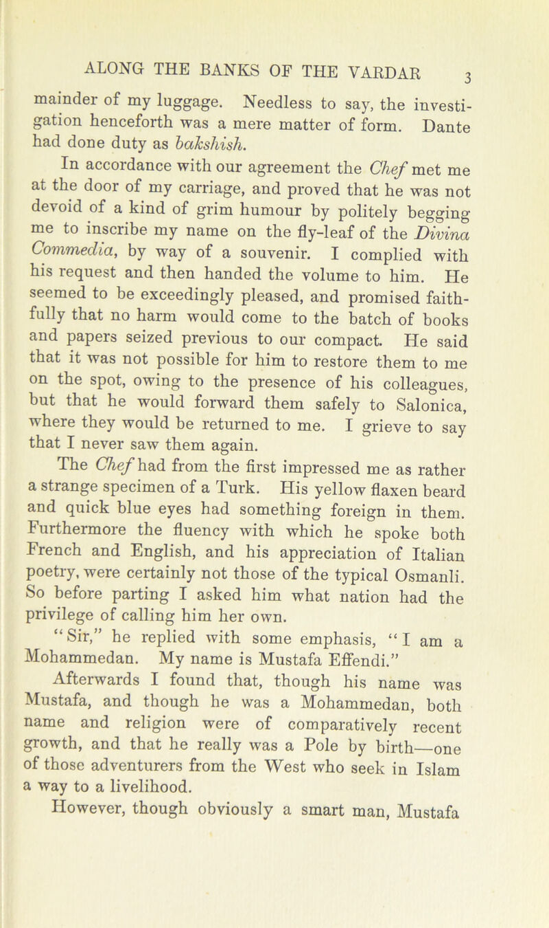 mainder of my luggage. Needless to say, the investi- gation henceforth was a mere matter of form. Dante had done duty as hahshish. In accordance with our agreement the Chef met me at the door of my carriage, and proved that he was not devoid of a kind of grim humour by politely begging me to inscribe my name on the fly-leaf of the Divina Commedia, by way of a souvenir. I complied with his request and then handed the volume to him. He seemed to be exceedingly pleased, and promised faith- fully that no harm would come to the batch of books and papers seized previous to our compact. He said that it was not possible for him to restore them to me on the spot, owing to the presence of his colleagues, but that he would forward them safely to Salonica, where they would be returned to me. I grieve to say that I never saw them again. The C^e/had from the first impressed me as rather a strange specimen of a Turk. His yellow flaxen beard and quick blue eyes had something foreign in them. Furthermore the fluency with which he spoke both French and English, and his appreciation of Italian poetry, were certainly not those of the typical Osmanli. So before parting I asked him what nation had the privilege of calling him her own. “ Sir,” he replied with some emphasis, “ I am a Mohammedan. My name is Mustafa Effendi.” Afterwards I found that, though his name was Mustafa, and though he was a Mohammedan, both name and religion were of comparatively recent growth, and that he really was a Pole by birth one of those adventurers from the West who seek in Islam a way to a livelihood. However, though obviously a smart man, Mustafa